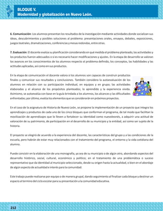77212
6. Comunicación: Los alumnos presentan los resultados de la investigación mediante actividades donde socializan sus
ideas, descubrimientos y posibles soluciones al problema: presentaciones orales, ensayos, debates, exposiciones,
juegosteatrales,dramatizaciones,conferenciasymesasredondas,entreotras.
7.Evaluación:Eldocenteevalúasuplanificaciónconsiderandoenquémedidaelproblemaplanteado,lasactividadesy
los productos fueron adecuados o si es necesario hacer modificaciones y ajustes. En la etapa de desarrollo se valoran
los avances en los conocimientos de los alumnos respecto al problema definido, los conceptos, las habilidades y las
actitudesaplicadas,asícomoensusproductos.
En la etapa de comunicación el docente valora si los alumnos son capaces de construir productos
finales y comunicar sus resultados y conclusiones. También considera la autoevaluación de los
alumnos en relación con su participación individual, en equipos y en grupo; las actividades
elaboradas y el alcance de los propósitos planteados; lo aprendido y la experiencia vivida.
Asimismo, se autoevalúa con base en la guía brindada a los alumnos, los alcances y las dificultades
enfrentadas;porúltimo,evalúaloselementosqueseconsideraránenpróximosproyectos.
En el caso de la asignatura de Historia de Nuevo León, se propone la implementación de un proyecto que integra los
aprendizajes y productos de cada uno de los cinco bloques que conforman el programa, de tal modo que facilitan la
movilización de aprendizajes que lo lleven a fortalecer su identidad como nuevoleonés, a adquirir una actitud de
valoración de su patrimonio, de participación en el desarrollo de su municipio y la entidad, así como ser sujeto de la
historia.
El proyecto se elegirá de acuerdo a la experiencia del docente, las características del grupo y a las condiciones de la
escuela, pero habrán de estar muy relacionados con el tratamiento del programa, el entorno y la vida cotidiana del
alumno.
Puede consistir en la elaboración de una monografía, ya sea de su municipio o de algún otro, abordando aspectos del
desarrollo histórico, social, cultural, económico y político; en el tratamiento de una problemática o suceso
representativo que da identidad al municipio seleccionado, desde su origen hasta la actualidad, o bien en el abordaje
dealgúnaspectodeactualidadeinterésparalacomunidad.
Este trabajo puede realizarse por equipo o de manera grupal, dando seguimiento al finalizar cada bloque y destinar un
espacioalterminodelcicloescolarparasupresentaciónalacomunidadeducativa.
BLOQUE V.
Modernidad y globalización en Nuevo León.
 