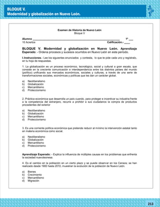 20142014
77180
BLOQUE V.
Modernidad y globalización en Nuevo León.
77213
Examen de Historia de Nuevo León
Bloque V
Alumno ____________________________________________________________ 1º ___
10 Aciertos Calificación.- ____
BLOQUE V. Modernidad y globalización en Nuevo León. Aprendizaje
Esperado: - Ordena procesos y sucesos ocurridos en Nuevo León en este período.
I.Instrucciones.- Lee los siguientes enunciados y contesta, lo que te pide cada uno y regístralo,
en tu hoja de respuestas.
1. La globalización es un proceso económico, tecnológico, social y cultural a gran escala, que
consiste en la creciente comunicación e interdependencia entre los distintos países del mundo
(político) unificando sus mercados económicos, sociales y culturas, a través de una serie de
transformaciones sociales, económicas y políticas que les dan un carácter global.
a) Neoliberalismo
b) Globalización
c) Mercantilismo
d) Proteccionismo
2. Práctica económica que desarrolla un país cuando, para proteger e incentivar su industria frente
a la competencia del extranjero, recurre a prohibir a sus ciudadanos la compra de productos
procedentes del exterior
a) Neoliberalismo
b) Globalización
c) Mercantilismo
d) Proteccionismo
3. Es una corriente política económica que pretende reducir al mínimo la intervención estatal tanto
en materia económica como social.
a) Neoliberalismo
b) Globalización
c) Mercantilismo
d) Proteccionismo
Aprendizaje Esperado: - Explica la influencia de múltiples causas en los problemas que enfrenta
la sociedad nuevoleonesa.
4. Es el cambio en la población en un cierto plazo y se puede observar en los Censos; se han
realizado desde 1900 hasta 2010, muestran la evolución de la población de Nuevo León.
a) Bienes
b) Crecimiento
c) Mercantilismo
d) Migración
BLOQUE V.
Modernidad y globalización en Nuevo León.
 