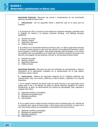 2014
_
_
_
_
_
_
_
_
_
_
_
_
_
_
_
_
_
_
_
_
_
_
_
_
_
_
201420142014
77214
Aprendizaje Esperado:- Reconoce las causas y consecuencias de los movimientos
políticos y sociales en Nuevo León.
I. Instrucciones.- Lee los siguientes textos y determina cuál es la causa que los
ocasionó.
5. A principios de 1932, se suscitó un paro laboral por cuestiones salariales y laborales entre
el sindicato de mineros y la empresa; American Smelting and Refining Company
(ASARCO).
a) Aumento de cuotas
b) Salarial y Laboral
c) Seguridad y Descanso
d) Político y Social
6. El conflicto en la Universidad Autónoma de Nuevo León, en 1967 el gobernador Eduardo
A. Elizondo Lozano propuso un plan para dar solución a los problemas financieros y evitar
fuera impuesto un límite de ingreso, cuya simple propuesta había levantado un sin número
de protestas entre los estudiantes; en el citado plan se proponía aumentar las cuotas a los
alumnos y que pagaran los que pudieran y los que no, se les proponía becas-crédito.
a) Aumento de cuotas
b) Salarial y Laboral
c) Seguridad y Descanso
d) Político y Social
Aprendizaje Esperado:- Reconoce los retos que enfrentan los nuevoleoneses y valora la
importancia de la participación ciudadana en la transformación de la vida política,
económica, social y cultural.
II. Instrucciones.- Observa las siguientes imágenes de los múltiples problemas que
enfrenta Nuevo León, lee el texto y determina a cuál se refiere, y regístralo, en tu hoja de
respuestas.
7. Es un derecho inherente que tienen todos los seres humanos a ser reconocidos como
iguales ante la ley y de disfrutar de todos los demás derechos otorgados de manera
incondicional, es decir, sin discriminación por motivos de nacionalidad, raza, creencias o
cualquier otro motivo.
a) Desarrollo científico y tecnológico
b) Búsqueda de igualdad social
c) Bienestar económico
d) Salud pública
8. Es un anhelo común a todos los seres humanos: tener lo necesario para vivir, disfrutar de
un ambiente sano, gozar de buena salud, y tener tiempo para la diversión y el goce de la
vida. Este anhelo siempre ha acompañado y acompañará a los seres humanos.
a) Desarrollo científico y tecnológico
b) Búsqueda de igualdad social
c) Bienestar económico
d) Salud pública
BLOQUE V.
Modernidad y globalización en Nuevo León.
 
