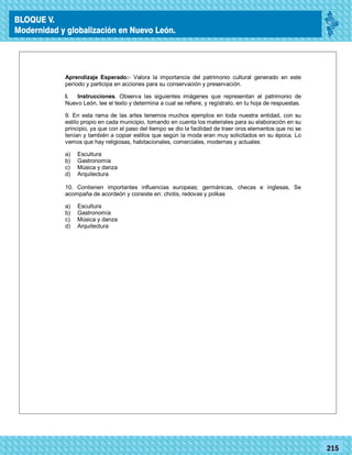 77215
Aprendizaje Esperado:- Valora la importancia del patrimonio cultural generado en este
período y participa en acciones para su conservación y preservación.
I. Instrucciones. Observa las siguientes imágenes que representan al patrimonio de
Nuevo León, lee el texto y determina a cual se refiere, y regístralo, en tu hoja de respuestas.
9. En esta rama de las artes tenemos muchos ejemplos en toda nuestra entidad, con su
estilo propio en cada municipio, tomando en cuenta los materiales para su elaboración en su
principio, ya que con el paso del tiempo se dio la facilidad de traer oros elementos que no se
tenían y también a copiar estilos que según la moda eran muy solicitados en su época. Lo
vemos que hay religiosas, habitacionales, comerciales, modernas y actuales
a) Escultura
b) Gastronomía
c) Música y danza
d) Arquitectura
10. Contienen importantes influencias europeas; germánicas, checas e inglesas, Se
acompaña de acordeón y consiste en: chotis, redovas y polkas
a) Escultura
b) Gastronomía
c) Música y danza
d) Arquitectura
BLOQUE V.
Modernidad y globalización en Nuevo León.
 