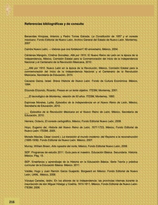 Referencias bibliográficas y de consulta
Benavides Hinojosa, Artemio y Pedro Torres Estrada. La Constitución de 1857 y el noreste
mexicano. Fondo Editorial de Nuevo León, Archivo General del Estado de Nuevo León. Monterrey,
2007
Caintra Nuevo León, ―Valores que nos fortalecen?. 60 aniversario, México, 2004.
Cárdenas Mangolo, Cristina González, Allá por 1810. El Nuevo Reino de León en la época de la
Independencia, México, Comisión Estatal para la Conmemoración del Inicio de la Independencia
Nacional y el Centenario de la Revolución Mexicana, 2010.
___Allá por 1910. Nuevo León en la época de la Revolución, México, Comisión Estatal para la
conmemoración del Inicio de la Independencia Nacional y el Centenario de la Revolución
Mexicana, Secretaría de Educación, 2010.
Cavazos Garza, Israel. Breve Historia de Nuevo León. Fondo de Cultura Económica. México,
1994.
Elizondo Elizondo, Ricardo, Presas en un lente objetivo. ITESM, Monterrey, 2001.
___El tecnológico de Monterrey, relación de 50 años. ITESM, Monterrey, 1993.
Espinosa Morales, Lydia, Episodios de la Independencia en el Nuevo Reino de León, México,
Secretaría de Educación, 2010.
___ Episodios de la Revolución Mexicana en el Nuevo Reino de León, México, Secretaría de
Educación, 2010.
Herrera, Octavio, El noreste cartográfico, México, Fondo Editorial Nuevo León, 2008.
Hoyo, Eugenio del, Historia del Nuevo Reino de León, 1577-1723, México, Fondo Editorial de
Nuevo León- ITESM, 2005.
Morado Macías, César (coord.). La transición al mundo moderno: del Reyismo a la reconstrucción
(1885-1939). Fondo Editorial de Nuevo León. México, 2007.
Murray, William Breen, Arte rupestre del norte, México, Fondo Editorial Nuevo León, 2008.
SEP. Programas de estudio 2011. Guía para el maestro. Educación Básica. Secundaria. Historia.
México. Pág. 15.
SEP. Enseñanza y aprendizaje de la Historia en la Educación Básica. Serie Teoría y práctica
curricular de la Educación Básica. México. 2011.
Valdés, Hugo y Juan Ramón Garza Guajardo. Borgward en México. Fondo Editorial de Nuevo
León, UANL. México, 2008.
Vizcaya Canales, Isidro. En los albores de la Independencia: las provincias internas durante la
insurrección de don Miguel Hidalgo y Costilla, 1810-1811, México, Fondo Editorial de Nuevo León-
ITESM, 2006.
216
 