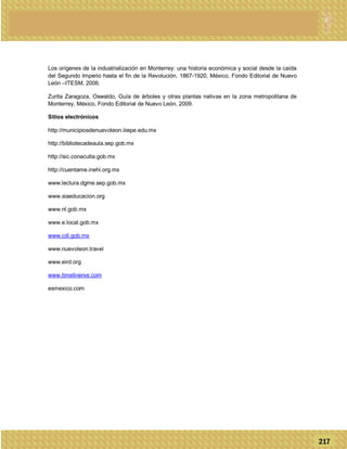 Los orígenes de la industrialización en Monterrey: una historia económica y social desde la caída
del Segundo Imperio hasta el fin de la Revolución, 1867-1920, México, Fondo Editorial de Nuevo
León –ITESM, 2006.
Zurita Zaragoza, Oswaldo, Guía de árboles y otras plantas nativas en la zona metropolitana de
Monterrey, México, Fondo Editorial de Nuevo León, 2009.
Sitios electrónicos
http://municipiosdenuevoleon.iiiepe.edu.mx
http://bibliotecadeaula.sep.gob.mx
http://sic.conaculta.gob.mx
http://cuentame.inehi.org.mx
www.lectura.dgme.sep.gob.mx
www.siaeducacion.org
www.nl.gob.mx
www.e.local.gob.mx
www.cdi.gob.mx
www.nuevoleon.travel
www.eird.org
www.timelinerxe.com
esmexico.com
217
 