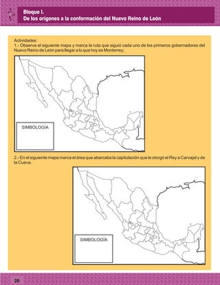 20
Actividades:
1.- Observa el siguiente mapa y marca la ruta que siguió cada uno de los primeros gobernadores del
Nuevo Reino de León para llegar a lo que hoy es Monterrey;
SIMBOLOGÍA
2.- En el siguiente mapa marca el área que abarcaba la capitulación que le otorgó el Rey a Carvajal y de
la Cueva.
SIMBOLOGÍA
Bloque I.
De los orígenes a la conformación del Nuevo Reino de León
 