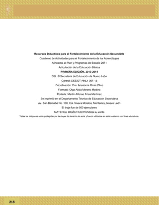 Recursos Didácticos para el Fortalecimiento de la Educación Secundaria
Cuaderno de Actividades para el Fortalecimiento de los Aprendizajes
Alineados al Plan y Programas de Estudio 2011
Articulación de la Educación Básica
PRIMERA EDICIÓN, 2013-2014
D.R. © Secretaria de Educación de Nuevo León
Control: DES/DT-HNL1-001-13
Coordinación: Dra. Anastacia Rivas Olivo
Formato: Olga Alicia Moreno Medina
Portada: Martín Alfonso Frías Martínez
Se imprimió en el Departamento Técnico de Educación Secundaria
Av. San Bernabé No. 100, Col. Nueva Morelos, Monterrey, Nuevo León
El tiraje fue de 500 ejemplares
MATERIAL DIDÁCTICO/Prohibida su venta
Todas las imágenes están protegidas por las leyes de derecho de autor y fueron utilizadas en este cuaderno con fines educativos.
218
 