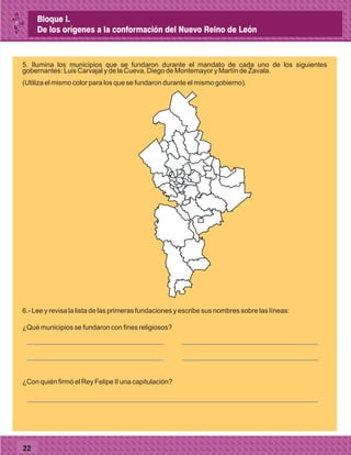 22
5. Ilumina los municipios que se fundaron durante el mandato de cada uno de los siguientes
gobernantes: Luis Carvajal y de la Cueva, Diego de Montemayor y Martín de Zavala.
(Utiliza el mismo color para los que se fundaron durante el mismo gobierno).
6.- Lee y revisa la lista de las primeras fundaciones y escribe sus nombres sobre las líneas:
¿Qué municipios se fundaron con fines religiosos?
¿Con quién firmó el Rey Felipe II una capitulación?
Bloque I.
De los orígenes a la conformación del Nuevo Reino de León
 