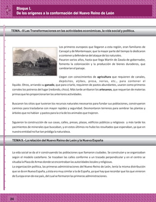 TEMA.- 8 Las Transformaciones en las actividades económicas, la vida social y política.
Los primeros europeos que llegaron a esta región, eran familiares de
Carvajal y de Montemayor, que la mayor parte del tiempo lo dedicaron
acontenerydefendersedelataquedelosnaturales.
Pasaron varios años, hasta que llega Martín de Zavala de gobernador,
fomenta la colonización y la producción de bienes duraderos, que
cambiaríanelpaisaje.
Llegan con conocimientos de agricultura que requieren de canales,
depósitos, aljibes, presa, norias, etc., para contener el
líquido. Otros, arriando su ganado, que para criarlo, requieren de pastos abundantes, usaron como primeros
corrales los potreros del lugar (redondo, chico). Más tarde arribaron los artesanos, que requerían de materias
primasquelesproporcionaríanlasanterioresactividades.
Buscaron los sitios que tuvieran los recursos naturales necesarios para fundar sus poblaciones, construyeron
caminos para trasladarse con mayor rapidez y seguridad. Desmontaron terrenos para sembrar las plantas y
árbolesquenohabían ypastosparalacríadelosanimalesquetrajeron.
Siguieron la construcción de sus casas, calles, presas, plazas, edificios públicos y religiosos y más tarde los
yacimientos de minerales que buscaban, y en estos últimos no hubo los resultados que esperaban, ya que en
nuestraentidadnofuetanpródigalanaturaleza.
La vida social se da al ir construyendo las poblaciones que llamaron ciudades. Se construían y se organizaban
según el modelo castellano. Se trazaban las calles conforme a un trazado perpendicular y en el centro se
situabalaPlazadeArmasdondeseencontrabanlasautoridadeslocalesyreligiosas.
La organización política, las primeras administraciones del Nuevo Reino de León, tenía la misma distribución
que se da en Nueva España, y ésta era muy similar a la de España, ya que hay que recordar que los que vinieron
deEuropaerandeesepaís,delcualseformaronlasprimerasadministraciones.
TEMA9.- La relación del Nuevo Reino de León y la Nueva España
_
_
_
_
_
_
_
_
_
_
_
_
_
_
_
_
_
_
_
_
_
_
_
_
_
_
24
Bloque I.
De los orígenes a la conformación del Nuevo Reino de León
 