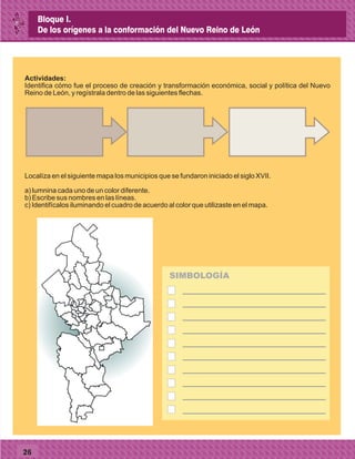 26
Actividades:
Identifica cómo fue el proceso de creación y transformación económica, social y política del Nuevo
Reino de León, y regístrala dentro de las siguientes flechas.
Localíza en el siguiente mapa los municipios que se fundaron iniciado el siglo XVII.
a) lumnina cada uno de un color diferente.
b) Escribe sus nombres en las líneas.
c) Identifícalos iluminando el cuadro de acuerdo al color que utilizaste en el mapa.
SIMBOLOGÍA
Bloque I.
De los orígenes a la conformación del Nuevo Reino de León
 