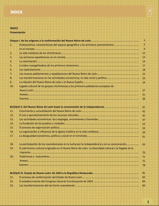 ÍNDICE
Presentación
Bloque I. de los orígenes a la conformación del Nuevo Reino de León…........................................……………...……..
1. Aridoamérica: características del espacio geográfico y los primeros asentamientos ..................................
en el noreste..........................................................................................................…....................................
2. La vida cotidiana de los chichimecas............................................................................................................
3. Las primeras expediciones en el noreste…………………………………………..........................................................
4. La colonización.............................................................................................................................................
5. La labor evangelizadora de los primeros misioneros....................................................................................
6. Las capitulaciones.........................................................................................................................................
7. Los nuevos poblamientos y repoblaciones del Nuevo Reino de León………………….......................................
8. Las transformaciones en las actividades económicas, la vida social y política..............................................
9. La relación del Nuevo Reino de León y la Nueva España...............................................................................
10. Legado cultural de los grupos chichimecas y los primeros pobladores europeos de
Nuevo León..................................................................................................................................................
Anexos……………………..……………………..……….................................................................................................
Examen..…………………………………………………………………………………...........................................................…….
BLOQUE II. Del Nuevo Reino de León hasta la consumación de la Independencia…..............................................
11. Crecimiento y consolidación del Nuevo Reino de León……………………………………..........................................
12. El uso y aprovechamiento de los recursos naturales………………………….………..........................................…..
13. Las actividades económicas: las congregas, encomienda y haciendas………………........................................
14. La fundación de los pueblos y ciudades……………………………………...………..….............................................….
15. El proceso de organización política………………………………………………......……..............................................….
16. La organización e influencia de la Iglesia Católica en la vida cotidiana……..………...................................…...
17. La desigualdad económica, política y social en el virreinato…………………….........................................……….
18. La participación de los nuevoleoneses en la lucha por la Independencia y en su consumación……………….
19. El patrimonio cultural originado en el Nuevo Reino de León: La diversidad cultural y la llegada de la
imprenta ……………………………………………..………………….............................................................................…..
20. Tradiciones y costumbres…………………..................................................................................................……..
Anexos ……………………………………………………..................................................................................................
Examen ……………………………………………………………………..…………………............................................................
BLOQUE III. Estado de Nuevo León: De 1824 a la República Restaurada ………...........................................……...…
21. El proceso de conformación del Estado de Nuevo León……….................................................................……
22. El establecimiento del Congreso General Constituyente de 1824 ……...................................……….…………..
23. Las transformaciones del territorio nuevoleonés ………………….……………...…………........................................
ÍNDICE
1
5
5
6
12
13
14
17
18
23
24
24
27
31
39
41
42
45
47
52
53
59
61
63
70
71
75
78
81
82
83
84
5
5
6
12
13
14
17
18
23
24
24
 