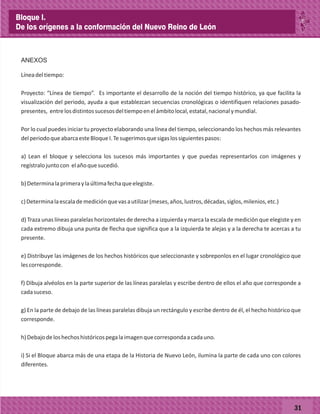 31
ANEXOS
Líneadeltiempo:
Proyecto: “Línea de tiempo”. Es importante el desarrollo de la noción del tiempo histórico, ya que facilita la
visualización del periodo, ayuda a que establezcan secuencias cronológicas o identifiquen relaciones pasado-
presentes, entrelosdistintossucesosdeltiempoenelámbitolocal,estatal,nacionalymundial.
Por lo cual puedes iniciar tu proyecto elaborando una línea del tiempo, seleccionando los hechos más relevantes
delperiodoqueabarcaesteBloqueI.Tesugerimosquesigaslossiguientespasos:
a) Lean el bloque y selecciona los sucesos más importantes y que puedas representarlos con imágenes y
regístralojuntocon elañoquesucedió.
b)Determinalaprimeraylaúltimafechaqueelegiste.
c)Determinalaescalademediciónquevasautilizar(meses,años,lustros,décadas,siglos,milenios,etc.)
d) Traza unas líneas paralelas horizontales de derecha a izquierda y marca la escala de medición que elegiste y en
cada extremo dibuja una punta de flecha que significa que a la izquierda te alejas y a la derecha te acercas a tu
presente.
e) Distribuye las imágenes de los hechos históricos que seleccionaste y sobreponlos en el lugar cronológico que
lescorresponde.
f) Dibuja alvéolos en la parte superior de las líneas paralelas y escribe dentro de ellos el año que corresponde a
cadasuceso.
g) En la parte de debajo de las líneas paralelas dibuja un rectángulo y escribe dentro de él, el hecho histórico que
corresponde.
h)Debajodeloshechoshistóricospegalaimagenquecorrespondaacadauno.
i) Si el Bloque abarca más de una etapa de la Historia de Nuevo León, ilumina la parte de cada uno con colores
diferentes.
Bloque I.
De los orígenes a la conformación del Nuevo Reino de León
 