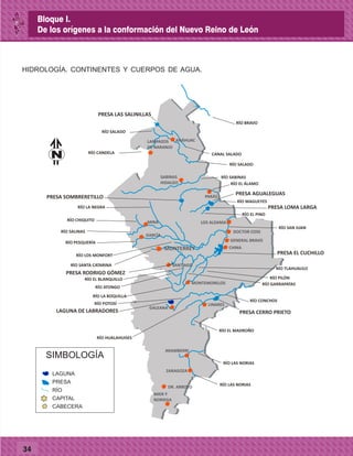 34
HIDROLOGÍA. CONTINENTES Y CUERPOS DE AGUA.
LAMPAZOS
DE NARANJO
ANÁHUAC
PARÁS
SABINAS
HIDALGO
LOS ALDAMA
DOCTOR COSS
GENERAL BRAVO
CHINA
MONTEMORELOS
LINARES
GALEANA
MIER Y
NORIEGA
DR. ARROYO
MONTERREY
MINA
GARCÍA
ZARAGOZA
ARAMBERRI
RÍO LAS NORIAS
RÍO LAS NORIAS
RÍO EL MADROÑO
RÍO HUALAHUISES
RÍO POTOSÍ
RÍO CONCHOS
RÍO BRAVO
CANAL SALADORÍO CANDELA
RÍO SALADO
PRESA SOMBRERETILLO
RÍO SALADO
RÍO SABINAS
RÍO EL ÁLAMO
RÍO MAGUEYES
RÍO EL PINO
PRESA LOMA LARGA
PRESA AGUALEGUAS
PRESA EL CUCHILLO
RÍO SAN JUAN
RÍO LA NEGRA
RÍO CHIQUITO
RÍO SALINAS
RÍO PESQUERÍA
RÍO SANTA CATARINA
RÍO LOS MONFORT
SANTIAGO
PRESA RODRIGO GÓMEZ
RÍO ATONGO
RÍO LA BOQUILLA
RÍO PILÓN
RÍO TLAHUALILO
RÍO GARRAPATAS
RÍO EL BLANQUILLO
PRESA LAS SALINILLAS
SIMBOLOGÍA
LAGUNA
PRESA
RÍO
CAPITAL
CABECERA
PRESA CERRO PRIETOLAGUNA DE LABRADORES
N
Bloque I.
De los orígenes a la conformación del Nuevo Reino de León
 