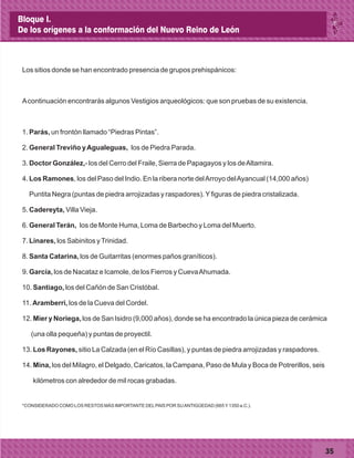 35
Los sitios donde se han encontrado presencia de grupos prehispánicos:
Acontinuación encontrarás algunos Vestigios arqueológicos: que son pruebas de su existencia.
1. Parás, un frontón llamado “Piedras Pintas”.
2. General Treviño yAgualeguas, los de Piedra Parada.
3. Doctor González,- los del Cerro del Fraile, Sierra de Papagayos y los deAltamira.
4. Los Ramones, los del Paso del Indio. En la ribera norte delArroyo delAyancual (14,000 años)
Puntita Negra (puntas de piedra arrojizadas y raspadores).Yfiguras de piedra cristalizada.
5. Cadereyta, Villa Vieja.
6. General Terán, los de Monte Huma, Loma de Barbecho y Loma del Muerto.
7. Linares, los Sabinitos yTrinidad.
8. Santa Catarina, los de Guitarritas (enormes paños graníticos).
9. García, los de Nacataz e Icamole, de los Fierros y CuevaAhumada.
10. Santiago, los del Cañón de San Cristóbal.
11. Aramberri, los de la Cueva del Cordel.
12. Mier y Noriega, los de San Isidro (9,000 años), donde se ha encontrado la única pieza de cerámica
(una olla pequeña) y puntas de proyectil.
13. Los Rayones, sitio La Calzada (en el Río Casillas), y puntas de piedra arrojizadas y raspadores.
14. Mina, los del Milagro, el Delgado, Caricatos, la Campana, Paso de Mula y Boca de Potrerillos, seis
kilómetros con alrededor de mil rocas grabadas.
*CONSIDERADO COMO LOS RESTOS MÁS IMPORTANTE DELPAIS POR SUANTIGÜEDAD (665Y1350 a.C.).
Bloque I.
De los orígenes a la conformación del Nuevo Reino de León
 