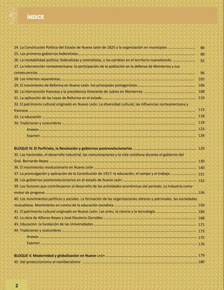 24. La Constitución Política del Estado de Nuevo León de 1825 y la organización en municipios ...........................
25. Los primeros gobiernos federalistas………………………………………….....................................................………..………
26. La inestabilidad política: federalistas y centralistas, y los cambios en el territorio nuevoleonés …………...………
27. La intervención norteamericana: la participación de la población en la defensa de Monterrey y sus
consecuencias ………...........................................................................................……………………………………………………
28. Los intentos separatistas………………………………………………………...........................................................……………..
29. El movimiento de Reforma en Nuevo León: los principales protagonistas …….........................................……….
30. La intervención francesa y la presidencia itinerante de Juárez en Monterrey .....................................…...………
31. La aplicación de las Leyes de Reforma en el estado ………...............................................…………………...…...........
32. El patrimonio cultural originado en Nuevo León: La diversidad cultural, las influencias norteamericana y
francesa …………………………………………….............................................................................................................………
33. La educación .............................................................…………………………………………………………………..…………………
34. Tradiciones y costumbres ……........................................................………………………………………………..………………..
Anexos ………………..........................................................………………………………………………………………..………….
Examen …………..........................................................………………………………………………………………..………………
BLOQUE IV. El Porfiriato, la Revolución y gobiernos postrevolucionarios ………..........................................………….
35. Las haciendas, el desarrollo industrial, las comunicaciones y la vida cotidiana durante el gobierno del
Gral. Bernardo Reyes …………………............................................................................................……............................
36. El movimiento revolucionario en Nuevo León ………................................................…………………………...……………
37. La promulgación y aplicación de la Constitución de 1917: la educación, el campo y el trabajo ....……...…………..
38. Los gobiernos postrevolucionarios en el estado de Nuevo León ……………................................................…………
39. Los factores que contribuyeron al desarrollo de las actividades económicas del periodo. La Industria como
motor de progreso ………...………………………………....................................................................................................……
40. Los movimientos políticos y sociales. La formación de las organizaciones obreras y patronales, las sociedades
mutualistas. Movimiento en contra de la educación socialista .................................................................................
41. El patrimonio cultural originado en Nuevo León: Las artes, la ciencia y la tecnología ……………………..................
42. La obra de Alfonso Reyes y José Eleuterio González …………..................................................………..………………….
43. Educación: la fundación de las Universidades …………..................................................…………...……………………….
44. Tradiciones y costumbres ……….........................................................……………………………………..………………………..
Anexos …………………………..............................................................................………………..…………………………….
Examen ….......................................................................................................................................................
BLOQUE V. Modernidad y globalización en Nuevo León …………..............................................………...……………………
45. Del proteccionismo al neoliberalismo ………………………..…………………………....................................................……..
2
86
90
92
96
105
106
108
110
113
118
119
123
126
129
130
140
151
152
156
159
166
168
171
173
175
176
179
180
ÍNDICE
 