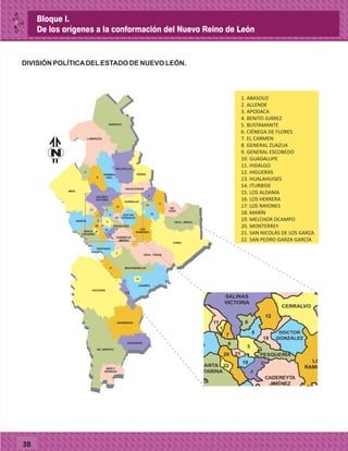 38
N° MUNICIPIO
PRIMERA
FUNDACIÓN NOMBRE ANTIGUO
ERECCIÓN
A VILLA
ERECCIÓN
A CIUDAD
1. ABASOLO
2. ALLENDE
3. APODACA
4. BENITO JUÁREZ
5. BUSTAMANTE
6. CIÉNEGA DE FLORES
7. EL CARMEN
8. GENERAL ZUAZUA
9. GENERAL ESCOBEDO
10. GUADALUPE
11. HIDALGO
12. HIGUERAS
13. HUALAHUISES
14. ITURBIDE
15. LOS ALDAMA
16. LOS HERRERA
17. LOS RAYONES
18. MARÍN
19. MELCHOR OCAMPO
20. MONTERREY
21. SAN NICOLÁS DE LOS GARZA
22. SAN PEDRO GARZA GARCÍA
AGUALEGUAS
ANÁHUAC
5
LAMPAZOS
PARÁSSABINAS
HGO.
VALLECILLO
8
15
DR.
COSS
GRAL. BRAVO
CHINA
16
4
4
19
12
18
MINA
SALINAS
VICTORIA
11
1
7
6
8
DR. ARROYO
MIER Y
NORIEGA
ZARAGOZA
ARAMBERRI
2
GRAL. TERÁN
MONTEMORELOS17
SANTIAGO
9
LINARES
14
13
GALEANA
20 21
10
22
CERRALVO
DOCTOR
GONZÁLEZ
PESQUERÍA
CADEREYTA
JIMÉNEZ
LOS
RAMONESSANTA
CATARINA
GARCÍA 3
DIVISIÓN POLÍTICADELESTADO DE NUEVO LEÓN.
N
Bloque I.
De los orígenes a la conformación del Nuevo Reino de León
 