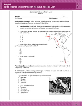 39
d) Sembrando
3
1
4
2
Examen de Historia de Nuevo León
Bloque I
Alumno _________________________________________________________ 1º ___
10 Aciertos Calificación.- ____
Aprendizaje Esperado: Ubica temporal y espacialmente los primeros asentamientos y
características geográficas del noreste de Aridoamérica.
I. Instrucciones.- Observa el siguiente mapa y señala la letra que corresponde a cada
cuestionamiento y regístralo en tu hoja de respuestas. (3 aciertos)
1. ¿Cuál flecha señala? el lugar por donde se cree pasaron los primeros pobladores de
este continente.
a) 1
b) 2
c) 3
d) 4
2. ¿Cuál marca la ruta que siguieron los primeros
pobladores que llegaron a tu entidad?
a) 1
b) 2
c) 3
d) 4
3. ¿Cuál señala tu entidad?
a) 1
b) 2
c) 3
d) 4
Aprendizaje Esperado: Establece relaciones entre el entorno natural y la forma de vida de
los primeros habitantes.
II. Instrucciones.- Observa la siguiente imagen y contesta, lo que te pide cada enunciado, y
registra en tu hoja de respuestas. (2 aciertos)
4. ¿Quiénes son los que están en la imagen de laderecha?
a) Apaches
b) Kikapoo
c) Mexicas
d) Alazapas
5. ¿Qué están haciendo?
a) Jugando
b) Cocinando
c) Recolectando
d) Sembrando
siguiente imagen?
Bloque I.
De los orígenes a la conformación del Nuevo Reino de León
 