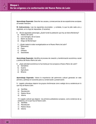 40
Aprendizaje Esperado: Describe las causas y consecuencias de las expediciones europeas
al noreste mexicano.
III. Instrucciones.- Lee los siguientes enunciados y contesta, lo que te pide cada uno y
regístralo, en tu hoja de respuestas. (5 aciertos)
6. De los siguientes personajes ¿Quién fundó la población que hoy se llama Monterrey?
a) Alberto del Canto
b) Luis Carvajal y de la Cueva
c) Martín de Zavala
d) Diego de Montemayor
7. ¿Quién realizó la labor evangelizadora en el Nuevo Reino de León?
a) Misioneros
b) Papa
c) Obispos
d) Sacerdotes
Aprendizaje Esperado: Identifica el proceso de creación y transformación económica, social
y política del Nuevo Reino de León.
8. ¿Qué actividad económica no fue traída por los europeos al Nuevo Reino de León?
a) Ganadería
b) Guerra
c) Agricultura
d) Minería
Aprendizaje Esperado: Valora la importancia del patrimonio cultural generado en este
período y participa en acciones para su conservación y preservación.
9. Legado culturalque dejaron los grupos chichimecas como vestigio de su existencia,en lo
que hoy es Nuevo León.
a) Xerófitas
b) Recolección
c) Restos líticos
d) Idioma
10. Legado cultural que dejaron los primeros pobladores europeos, como evidencia de su
presencia, en lo que hoy es Nuevo León.
a) Xerófitas
b) Recolección
c) Restos líticos
d) Idioma
Bloque I.
De los orígenes a la conformación del Nuevo Reino de León
 