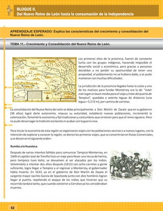 42
Los primeros años de la provincia, fueron de constante
lucha con los grupos indígenas, haciendo imposible el
desarrollo social y económico, pero gracias a personas
decididas a no perder su oportunidad de tener una
propiedad, el poblamiento no se hubiera dado, y se pudo
mantenerconmuchasdificultades.
La jurisdicción de la provincia llegaba hasta la costa y uno
de los motivos para fundar Monterrey era la de: “estar
estelugarenbuenmedioparaelviajeytratodelpuertode
Tampico”, quedaba a setenta leguas de distancia (una
legua=5,572m),porcaminodecarretas.
LaconsolidacióndelNuevoReinodeLeónsedebeprincipalmente a Don Martín de Zavala queensugobierno
(38 años) logró darle autonomía, impuso su autoridad, estableció nuevas poblaciones, incrementó la
colonización, fomentó la economía y fijó tradiciones y costumbres que sirvieron para que el reino siguiera. Pero
nopudodesarraigarlatradiciónesclavistaniacabarconlaguerraviva.
Parainiciarlaeconomíadeestaregiónseorganizaronviajesconlaspoblacionesvecinasoanuevoslugares,conla
intención de explorar y conocer la región, se dieron los primeros viajes, que se convertirían en Rutas Comerciales,
ysedieronenelsiguienteorden:
RumboalaHuasteca
Después de varios intentos fallidos para comunicar Tampico-Monterrey, en
1609 el capitán José de Treviño hizo un viaje para llevar una recua de harina,
pero tampoco tuvo éxito, se devuelven al ser atacados por los indios.
Volviéndolo a intentar dos años después (1611) con ocho carretas y gente
suficiente, logra llegar a Tampico y al regresar a Monterrey, el gobernador
había muerto. En 1633, ya en el gobierno de Don Martín de Zavala el
sargento mayor Jacinto García de Sepúlveda junto con diez hombres logran
llegar al puerto, repeliendo el ataque de los indios que hicieron que su
recorrido tardara tanto, que cuando volvieron a Cerralvo ya los consideraban
muertos.
TEMA 11.- Crecimiento y Consolidación del Nuevo Reino de León.
APRENDIZAJE ESPERADO: Explica las características del crecimiento y consolidación del
Nuevo Reino de León.
_
_
_
_
_
_
_
_
_
_
_
_
_
_
_
_
_
_
_
_
_
_
_
_
_
_
1609
1596
1611
1633
BLOQUE II.
Del Nuevo Reino de León hasta la consumación de la Independencia
 