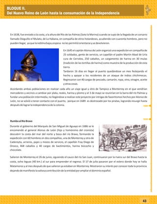 _
_
_
_
_
_
_
_
_
_
_
_
_
_
_
_
_
_
_
_
_
_
_
_
_
_
43
En 1638, fue enviado a la costa, a la altura del Río de las Palmas (Soto la Marina) cuando se supo de la llegada de un corsario
llamado Dieguillo el Mulato, de La Habana, en compañía de otros holandeses, acudiendo con cuarenta hombres, pero no
puedenllegar, yaquelaneblinabajayespesa nolespermitióorientarseysedevolvieron.
En1645elcapitánAlonsodeLeónorganizóunaexpediciónencompañíade
25 soldados, gente de servicio, un capellán el padre Martín Abad de Uría
cura de Cerralvo, 250 caballos, un cargamento de harina en 30 mulas
(tradición de las tortillas de harina) como muestra de la producción de esta
tierra.
Tardaron 16 días en llegar al puerto quedándose un mes festejando el
hecho y apoyar a los residentes de un ataque de indios chichimecas.
Regresaron con 40 cargas de pescado, camarón, ropa, vino, vinagre, aceite
yotrascosas.
Acordando ambas poblaciones en realizar cada año un viaje igual y otro de Tampico a Monterrey en el que vendrían
mercaderes y vecinos a cambiar por plata, reales, harina y plomo y el 3 de mayo se reunirían en la barra del río Palmas y
fundar una población intermedia, no llegándose a realizar este proyecto por intrigas de favoritismos hechos por Alonso de
León, no se volvió a tener contacto con el puerto, porque en 1689 es destrozado por los piratas, logrando resurgir hasta
despuésdelograrlaindependenciadelacolonia.
RumboalRíoBravo
Durante el gobierno del Marqués de San Miguel de Aguayo en 1686 se le
encomendó al general Alonso de León (hijo y homónimo del cronista)
descubrir la costa del mar del norte y boca del río Bravo, formando la
expedición con 60 hombres en dos compañías, una de Monterrey y otra de
Cadereyta, arrieros, pajes y mozos de servicio, el capellán Fray Diego de
Orozco, 468 caballos y 40 cargas de bastimentos, harina bizcocho y
chocolate.
Salieron de Monterrey el 26 de junio, siguiendo el cauce del río San Juan, continuaron por la rivera sur del Bravo hasta la
costa, ocho leguas (40 km.) al sur para emprender el regreso. El 17 de julio pasaron por el estero donde hoy se halla
Matamoros y al mes después de que salieron ya estaban en Monterrey. Mostraron su interés por conocer toda la provincia
dejandodemanifiestolavaliosacontribucióndelaentidadporampliareldominioespañol.
1638
1686
BLOQUE II.
Del Nuevo Reino de León hasta la consumación de la Independencia
 