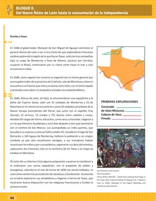 _
_
_
_
_
_
_
_
_
_
_
_
_
_
_
_
_
_
_
_
_
_
_
_
_
_
44
En 1686 el gobernador, Marqués de San Miguel de Aguayo comisionó al
general Alonso de León a ver si era cierto de que exploradores franceses
estabanpoblandolaregióndeloquehoyesTexas,saliócontrescompañías
bajo su cargo de Monterrey a fines de febrero, pasaron por Cerralvo,
cruzaron el Bravo, continuaron por su rivera norte hasta el mar y solo
encontraronindios.
En 1688, como seguían los rumores se organizó con el mismo general que
ya era gobernador de la provincia de Coahuila, sale de Monclova y ahora sí
encuentraaunfrancésquevivíaysevestíacomoindio,conelrostrorayado
yveneradocomoídolo.EsatrapadoyenviadoalaciudaddeMéxico.
RumboaTexas
En 1689, Alonso de León, (el hijo), le encomendaron una expedición a la
Bahía del Espíritu Santo, salió con 25 soldados de Monterrey y 25 de
Monclova en el camino se encuentran a otros 50 soldados presidiales de la
Nueva Vizcaya procedentes del Parral, que junto con el capellán Fray
Damián, 12 arrieros, 13 criados y 721 bestias entre caballos y mulas,
llevaban 82 cargas de harina, bizcochos, carne seca y chocolate. Llegaron a
un río que llamaron Guadalupe y once días después a otro que bautizaron
con el nombre de San Marcos. Los acompañaba un indio quemes, que
buscaba a su esposa y como ya había estado ahí, situada en el lago de San
Bernardo, a 165 leguas de Monterrey, hallaron la población y sin ningún
combate ya que sólo encontraron vestigios, y sus moradores habían
muertoporlosindiosyporunaepidemia,registraronsusdescubrimientos,
capturaron dos franceses más en la ranchería de los Texas y en mayo ya
estabanenMonclova.
De León dio su informe e hizo algunas propuestas a quienes lo mandaron y
le ordenaron una cuarta expedición, con el propósito de poblar y
evangelizar, saliendo en el mes de marzo de 1690 con veinte soldados, se
unen otros veinte más procedentes de Zacatecas y Sombrerete.Ya estando
en la bahía exploraron sus alrededores y llegaron a tierras de Texas, que
mostraron buena disposición con los religiosos franciscanos y fundan la
primeramisión.
SamHoustonatSanJacinto
Dominiopúblico
Henry Arthur McArdle - Detail from painting that hangs in
the Texas State Capitol building. Photograph by J. Williams
(July 12, 2003). Uploaded to the English Wikipedia and
markedaspublicdomain.
PRIMERAS EXPLORACIONES
Coronado
de Soto-Moscoso
Cabeza de Vaca
Pineda
1688
1690
1689
BLOQUE II.
Del Nuevo Reino de León hasta la consumación de la Independencia
 