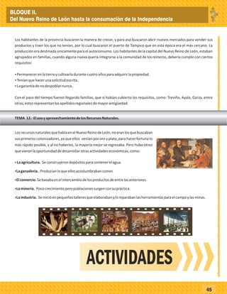 _
_
_
_
_
_
_
_
_
_
_
_
_
_
_
_
_
_
_
_
_
_
_
_
_
_
45
Los habitantes de la provincia buscaron la manera de crecer, y para eso buscaron abrir nuevos mercados para vender sus
productos y traer los que no tenían, por lo cual buscaron el puerto de Tampico que en esta época era el más cercano. La
producción era destinada únicamente para el autoconsumo. Los habitantes de la capital del Nuevo Reino de León, estaban
agrupados en familias, cuando alguna nueva quería integrarse a la comunidad de los reineros, debería cumplir con ciertos
requisitos:
ŸPermanecerenlatierraycultivarladurantecuatroañosparaadquirirlapropiedad.
ŸTeníanquehacerunasolicitudescrita.
ŸLagarantíadenodespoblarnunca.
Con el paso del tiempo fueron llegando familias, que sí habían cubierto los requisitos, como: Treviño, Ayala, Garza, entre
otras;estosrepresentanlosapellidosregionalesdemayorantigüedad.
TEMA 12.-ElusoyaprovechamientodelosRecursosNaturales.
LosrecursosnaturalesquehabíaenelNuevoReinodeLeón,noeranlosquebuscaban
sus primeros colonizadores, ya que ellos venían por oro y plata, para hacer fortuna lo
más rápido posible, y al no haberlos, la mayoría mejor se regresaba. Pero hubo otros
quevieronlaoportunidaddedesarrollarotrasactividadeseconómicas,como:
ŸLaagricultura. Seconstruyerondepósitosparacontenerelagua.
ŸLaganadería. Producíanloqueellosacostumbrabancomer.
ŸElcomercio.Sebasabaenelintercambiodelosproductosdeentrelasanteriores.
ŸLaminería. Pococrecimientoperopoblacionessurgenconsupráctica.
ŸLaindustria. Seinicióenpequeñostalleresqueelaborabany/oreparabanlasherramientasparaelcampoylasminas.
ACTIVIDADES
BLOQUE II.
Del Nuevo Reino de León hasta la consumación de la Independencia
 