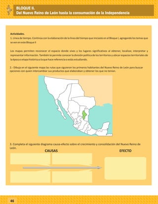 46
Actividades.
1. Línea de tiempo. Continúa con la elaboración de la línea del tiempo que iniciaste en el Bloque I, agregando los temas que
sevenenesteBloqueII
Los mapas permiten reconocer el espacio donde vives y los lugares significativos al obtener, localizar, interpretar y
representar información. También te permite conocer la división política de los territorios y ubicar espacios territoriales de
laépocaoetapahistóricaalaquehacereferenciaoestásestudiando.
3. Completa el siguiente diagrama causa-efecto sobre el crecimiento y consolidación del Nuevo Reino de
León.
2.- Dibuja en el siguiente mapa las rutas que siguieron los primeros habitantes del Nuevo Reino de León para buscar
opciones con quien intercambiar sus productos que elaboraban y obtener los que no tenían.
CAUSAS EFECTO
BLOQUE II.
Del Nuevo Reino de León hasta la consumación de la Independencia
 