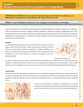 47
Desde la fundación de la Ciudad Metropolitana de Nuestra Señora de Monterrey en 1596, el carácter de los pobladores
había ido cambiando lentamente, aquellos primitivos aventureros, soldados de fortuna y vagabundos aventureros,
cazadores de esclavos, iban siendo sustituidos por verdaderos colonos que entraban al reino con el deseo de establecerse
definitivamente, acompañados con sus familias, sirvientes, ganados, semillas e instrumentos de trabajo y comenzaron a
desarrollarlaeconomíadelreino.
MINERÍA
Esta actividad tuvo poca presencia en la economía del Nuevo Reino de León, los
lugares donde se encontró algún mineral fueron de poco interés y de otros
factores que hacían poco rentable la explotación. El ataque constante de los
indios y la falta de una tecnología para la extracción, eran los obstáculos que al
principio de la vida de esta provincia, no dejó que se adquiriera como una
actividadrentable.
En nuestra entidad, durante la colonia, esta actividad fue desarrollada por los Tlaxcaltecas, al no poder dominar a los
naturales. En 1799 se habían denunciado 14 minas. Los minerales que se explotaron en nuestra entidad, fueron: cobre,
plomo,zinc,hierro,alabastro,yeso,(queenelfuturovaapermitireldesarrollodelaindustriacementera)carbónyplata.
AGRICULTURA
Sedesarrollaenformalatifundistalaicayeclesiástica,solounareducidacantidaddetierracomunal, ygraciasalapresencia
de agua, se sembraba: maíz, frijol, trigo, caña de azúcar, uva, legumbres, hortalizas, frutas, algodón, ixtle, añil, nogales y
aguacate. El trigo que salía del reino, iba elaborado y convertido en harina, que desarrollaría el gusto por la tortilla de
harina.
La caña de azúcar llegó con el tiempo a constituirse en uno de los
productos más importantes, al elaborar el piloncillo. Estos dos productos
agrícolasvanadesarrollarlaconstruccióndemolinosllamadostrapiches.
MINERÍA
Esta actividad tuvo poca presencia en la economía del Nuevo Reino de León, los
lugares donde se encontró algún mineral fueron de poco interés y de otros
factores que hacían poco rentable la explotación. El ataque constante de los
indios y la falta de una tecnología para la extracción, eran los obstáculos que al
principio de la vida de esta provincia, no dejó que se adquiriera como una
actividadrentable.
En nuestra entidad, durante la colonia, esta actividad fue desarrollada por los Tlaxcaltecas, al no poder dominar a los
naturales. En 1799 se habían denunciado 14 minas. Los minerales que se explotaron en nuestra entidad, fueron: cobre,
plomo,zinc,hierro,alabastro,yeso,(queenelfuturovaapermitireldesarrollodelaindustriacementera)carbónyplata.
TEMA 13.- Las actividades económicas: las congregas, encomiendas y haciendas.
APRENDIZAJE ESPERADO: Describe la importancia de las actividades económicas y su
influencia en la política y la vida cotidiana del Nuevo Reino de León.
_
_
_
_
_
_
_
_
_
_
_
_
_
_
_
_
_
_
_
_
_
_
_
_
_
_
1596
1799
BLOQUE II.
Del Nuevo Reino de León hasta la consumación de la Independencia
 