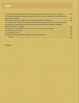 46. La influencia de la globalización en los ámbitos político, económico, social y cultural en el estado .…………….
47. Crecimiento demográfico, migración, demanda de bienes y servicios, condiciones de vulnerabilidad y de
riesgo social y ambiental ……...………........................................................................................…………………………….
48. Movimientos obreros, estudiantiles y de las organizaciones de la sociedad civil ............................................
49. Principales retos y desafíos de la sociedad nuevoleonesa: bienestar económico, paz social, conservación
del ambiente y cuidado del agua, salud pública, búsqueda de igualdad social, calidad en educación y
desarrollo científico y tecnológico ……….................................................................................................................
50. El patrimonio cultural originado en Nuevo León: las artes, la ciencia, la tecnología …..................................…
51. Tradiciones y costumbres …………………………………………………………........................................................…………..
52. La diversidad cultural ……………………………………………………………………................................................................
53. Presentación del proyecto del municipio a la comunidad educativa ……….......................................…..…………
Examen ………………………………...……………………........................................................……………………………………
Bibliografía
3
181
187
190
194
199
207
208
211
213
ÍNDICE
 