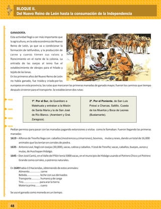 _
_
_
_
_
_
_
_
_
_
_
_
_
_
_
_
_
_
_
_
_
_
_
_
_
_
48
GANADERÍA.
Esta actividad llegó a ser más importante que
laagricultura,enlavidaeconómicadelNuevo
Reino de León, ya que va a condicionar la
formación de latifundios, y la producción de
carne y cueros tienen sus raíces y
florecimiento en el norte de la colonia. La
entrada de las ovejas al reino fue el
establecimiento de obrajes para el hilado y
tejidodelaslanas.
EnlosprimerosañosdelNuevoReinodeLeón
no había ganado, fue traídoy criadoporlos
europeosenestaprovincia,lasrutasquemarcaronlasprimerasmanadasdeganadomayor,fueronloscaminosquetiempo
despuéssirvieronparaeltransporte.Seestablecierondosrutas:
1ª. Por el Sur, de Querétaro a
Matehuala y entraban a la Misión
de Santa María y la de San José
de Río Blanco. (Aramberri y Gral.
Zaragoza).
2ª. Por el Poniente, de San Luis
Potosí a Charcas, Saltillo. Cuesta
de los Muertos y Boca de Leones
(Bustamante).
Pedían permiso para pasar con las manadas pagando extorsiones o visitas como le llamaban. Fueron llegando las primeras
manadas:
1619–AlfonsodeTreviñollegacon:caballos(mostrencosycimarrones),bovinos, mulasyreses,dandountotalde16,000
animalesquelosteníanencorralesdepiedra.
1635- AntonioLeal,llegóconovejas(30,000),vacas,cabrasycaballos.YJosédeTreviño;vacas,caballos,bueyes,asnosy
mulas,deHuichapanHidalgo.
1645–DonJoséCantú,enelValledelPilóntenía5000vacas,enelmunicipiodeHidalgousandoelPotreroChicoyelPotrero
Grandecomocorrales,opotrerosnaturales.
En1649había13Haciendas,obteniendodeestosanimales:
Alimento...............carne
Bebida..................lecheconsusderivados
Transporte............humanoydecarga
Tiro......................paraararlatierra
Materiaprima…....cuero
Seusoelganadocomomonedaenuntiempo.
1619
1649
1645
1635
BLOQUE II.
Del Nuevo Reino de León hasta la consumación de la Independencia
 