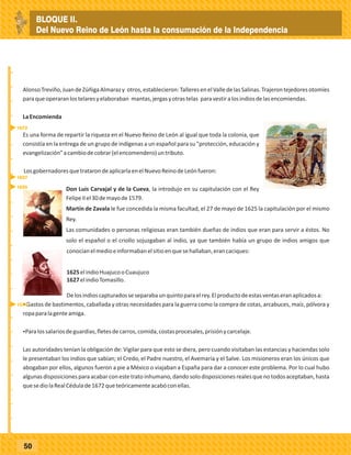 _
_
_
_
_
_
_
_
_
_
_
_
_
_
_
_
_
_
_
_
_
_
_
_
_
_
50
AlonsoTreviño,JuandeZúñigaAlmarazy otros,establecieron:TalleresenelValledelasSalinas.Trajerontejedoresotomíes
paraqueoperaranlostelaresyelaboraban mantas,jergasyotrastelas paravestiralosindiosdelasencomiendas.
LaEncomienda
Es una forma de repartir la riqueza en el Nuevo Reino de León al igual que toda la colonia, que
consistía en la entrega de un grupo de indígenas a un español para su "protección, educación y
evangelización"acambiodecobrar(elencomendero)untributo.
LosgobernadoresquetratarondeaplicarlaenelNuevoReinodeLeónfueron:
Don Luis Carvajal y de la Cueva, la introdujo en su capitulación con el Rey
FelipeIIel30demayode1579.
Martín de Zavala le fue concedida la misma facultad, el 27 de mayo de 1625 la capitulación por el mismo
Rey.
Las comunidades o personas religiosas eran también dueñas de indios que eran para servir a éstos. No
solo el español o el criollo sojuzgaban al indio, ya que también había un grupo de indios amigos que
conocíanelmedioeinformabanelsitioenquesehallaban,erancaciques:
1625elindioHuajucooCuaujuco
1627elindioTomasillo.
Delosindioscapturadosseseparabaunquintoparaelrey.Elproductodeestasventaseranaplicadosa:
ŸGastos de bastimentos, caballada y otras necesidades para la guerra como la compra de cotas, arcabuces, maíz, pólvora y
ropaparalagenteamiga.
ŸParalossalariosdeguardias,fletesdecarros,comida,costasprocesales,prisiónycarcelaje.
Las autoridades tenían la obligación de: Vigilar para que esto se diera, pero cuando visitaban las estancias y haciendas solo
le presentaban los indios que sabían; el Credo, el Padre nuestro, el Avemaría y el Salve. Los misioneros eran los únicos que
abogaban por ellos, algunos fueron a pie a México o viajaban a España para dar a conocer este problema. Por lo cual hubo
algunasdisposicionesparaacabarconestetratoinhumano,dandosolodisposicionesrealesquenotodosaceptaban,hasta
quesediolaRealCédulade1672queteóricamenteacabóconellas.
1627
1625
1579
1672
AlonsoTreviño,JuandeZúñigaAlmarazy otros,establecieron:TalleresenelValledelasSalinas.Trajerontejedoresotomíes
paraqueoperaranlostelaresyelaboraban mantas,jergasyotrastelas paravestiralosindiosdelasencomiendas.
LaEncomienda
Es una forma de repartir la riqueza en el Nuevo Reino de León al igual que toda la colonia, que
consistía en la entrega de un grupo de indígenas a un español para su "protección, educación y
evangelización"acambiodecobrar(elencomendero)untributo.
LosgobernadoresquetratarondeaplicarlaenelNuevoReinodeLeónfueron:
Don Luis Carvajal y de la Cueva, la introdujo en su capitulación con el Rey
FelipeIIel30demayode1579.
Martín de Zavala le fue concedida la misma facultad, el 27 de mayo de 1625 la capitulación por el mismo
Rey.
Las comunidades o personas religiosas eran también dueñas de indios que eran para servir a éstos. No
solo el español o el criollo sojuzgaban al indio, ya que también había un grupo de indios amigos que
conocíanelmedioeinformabanelsitioenquesehallaban,erancaciques:
1625elindioHuajucooCuaujuco
1627elindioTomasillo.
Delosindioscapturadosseseparabaunquintoparaelrey.Elproductodeestasventaseranaplicadosa:
ŸGastos de bastimentos, caballada y otras necesidades para la guerra como la compra de cotas, arcabuces, maíz, pólvora y
ropaparalagenteamiga.
ŸParalossalariosdeguardias,fletesdecarros,comida,costasprocesales,prisiónycarcelaje.
Las autoridades tenían la obligación de: Vigilar para que esto se diera, pero cuando visitaban las estancias y haciendas solo
le presentaban los indios que sabían; el Credo, el Padre nuestro, el Avemaría y el Salve. Los misioneros eran los únicos que
abogaban por ellos, algunos fueron a pie a México o viajaban a España para dar a conocer este problema. Por lo cual hubo
algunasdisposicionesparaacabarconestetratoinhumano,dandosolodisposicionesrealesquenotodosaceptaban,hasta
quesediolaRealCédulade1672queteóricamenteacabóconellas.
BLOQUE II.
Del Nuevo Reino de León hasta la consumación de la Independencia
 