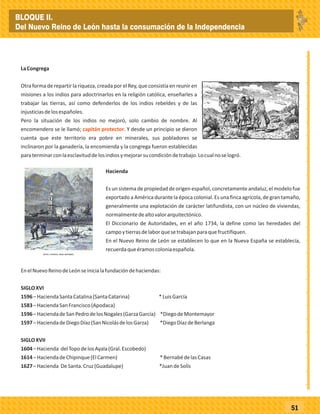 _
_
_
_
_
_
_
_
_
_
_
_
_
_
_
_
_
_
_
_
_
_
_
_
_
_
51
LaCongrega
Otra forma de repartir la riqueza, creada por el Rey, que consistía en reunir en
misiones a los indios para adoctrinarlos en la religión católica, enseñarles a
trabajar las tierras, así como defenderlos de los indios rebeldes y de las
injusticiasdelosespañoles.
Pero la situación de los indios no mejoró, solo cambio de nombre. Al
encomendero se le llamó; . Y desde un principio se dieron
cuenta que este territorio era pobre en minerales, sus pobladores se
inclinaron por la ganadería, la encomienda y la congrega fueron establecidas
paraterminarconlaesclavituddelosindiosymejorarsucondicióndetrabajo.Locualnoselogró.
capitán protector
Hacienda
Es un sistema de propiedad de origen español, concretamente andaluz, el modelo fue
exportado a América durante la época colonial. Es una finca agrícola, de gran tamaño,
generalmente una explotación de carácter latifundista, con un núcleo de viviendas,
normalmentedealtovalorarquitectónico.
El Diccionario de Autoridades, en el año 1734, la define como las heredades del
campoytierrasdelaborquesetrabajanparaquefructifiquen.
En el Nuevo Reino de León se establecen lo que en la Nueva España se establecía,
recuerdaqueéramoscoloniaespañola.
EnelNuevoReinodeLeónseinicialafundacióndehaciendas:
SIGLOXVI
1596–HaciendaSantaCatalina(SantaCatarina) *LuisGarcía
1583–HaciendaSanFrancisco(Apodaca)
1596–HaciendadeSanPedrodelosNogales(GarzaGarcía) *DiegodeMontemayor
1597–HaciendadeDiegoDíaz(SanNicolásdelosGarza) *DiegoDíazdeBerlanga
SIGLOXVII
1604–Hacienda delTopodelosAyala(Gral.Escobedo)
1614–HaciendadeChipinque(ElCarmen) *BernabédelasCasas
1627–Hacienda DeSanta.Cruz(Guadalupe) *JuandeSolís
BLOQUE II.
Del Nuevo Reino de León hasta la consumación de la Independencia
 