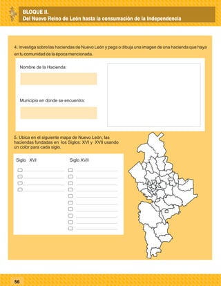 56
4. Investiga sobre las haciendas de Nuevo León y pega o dibuja una imagen de una hacienda que haya
en tu comunidad de la época mencionada.
26
5. Ubica en el siguiente mapa de Nuevo León, las
haciendas fundadas en los Siglos: XVI y XVII usando
un color para cada siglo.
Siglo XVI
Nombre de la Hacienda:
Municipio en donde se encuentra:
Siglo XVII
BLOQUE II.
Del Nuevo Reino de León hasta la consumación de la Independencia
 