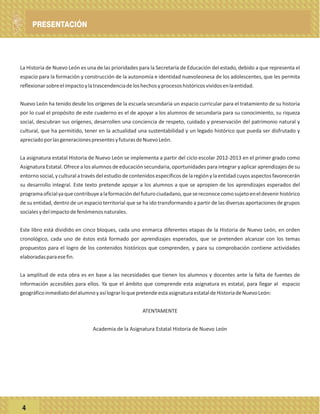 ÍNDICE
La Historia de Nuevo León es una de las prioridades para la Secretaría de Educación del estado, debido a que representa el
espacio para la formación y construcción de la autonomía e identidad nuevoleonesa de los adolescentes, que les permita
reflexionarsobreelimpactoylatrascendenciadeloshechosyprocesoshistóricosvividosenlaentidad.
Nuevo León ha tenido desde los orígenes de la escuela secundaria un espacio curricular para el tratamiento de su historia
por lo cual el propósito de este cuaderno es el de apoyar a los alumnos de secundaria para su conocimiento, su riqueza
social, descubran sus orígenes, desarrollen una conciencia de respeto, cuidado y preservación del patrimonio natural y
cultural, que ha permitido, tener en la actualidad una sustentabilidad y un legado histórico que pueda ser disfrutado y
apreciadoporlasgeneracionespresentesyfuturasdeNuevoLeón.
La asignatura estatal Historia de Nuevo León se implementa a partir del ciclo escolar 2012-2013 en el primer grado como
Asignatura Estatal. Ofrece a los alumnos de educación secundaria, oportunidades para integrar y aplicar aprendizajes de su
entorno social, y cultural a través del estudio de contenidos específicos de la región y la entidad cuyos aspectos favorecerán
su desarrollo integral. Este texto pretende apoyar a los alumnos a que se apropien de los aprendizajes esperados del
programaoficialyaquecontribuyealaformacióndelfuturociudadano,quesereconocecomosujetoeneldevenirhistórico
de su entidad, dentro de un espacio territorial que se ha ido transformando a partir de las diversas aportaciones de grupos
socialesydelimpactodefenómenosnaturales.
Este libro está dividido en cinco bloques, cada uno enmarca diferentes etapas de la Historia de Nuevo León, en orden
cronológico, cada uno de éstos está formado por aprendizajes esperados, que se pretenden alcanzar con los temas
propuestos para el logro de los contenidos históricos que comprenden, y para su comprobación contiene actividades
elaboradasparaesefin.
La amplitud de esta obra es en base a las necesidades que tienen los alumnos y docentes ante la falta de fuentes de
información accesibles para ellos. Ya que el ámbito que comprende esta asignatura es estatal, para llegar al espacio
geográficoinmediatodelalumnoyasílograrloquepretendeestaasignaturaestataldeHistoriadeNuevoLeón:
ATENTAMENTE
Academia de la Asignatura Estatal Historia de Nuevo León
4
PRESENTACIÓN
 