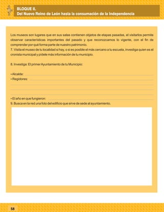 58
Los museos son lugares que en sus salas contienen objetos de etapas pasadas, el visitarlos permite
observar características importantes del pasado y que reconozcamos lo vigente, con el fin de
comprender por qué forma parte de nuestro patrimonio.
7. Visita el museo de tu localidad si hay, o si es posible el más cercano a tu escuela, investiga quien es el
cronista municipal y pídele más información de tu municipio.
8. Investiga: El primerAyuntamiento de tu Municipio:
ŸAlcalde:
ŸRegidores:
ŸEl año en que fungieron:
9. Busca en la red una foto del edificio que sirve de sede al ayuntamiento.
BLOQUE II.
Del Nuevo Reino de León hasta la consumación de la Independencia
 