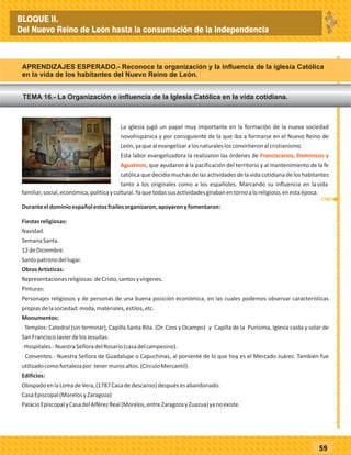 59
La iglesia jugó un papel muy importante en la formación de la nueva sociedad
novohispánica y por consiguiente de la que iba a formarse en el Nuevo Reino de
León,yaquealevangelizaralosnaturaleslosconvirtieronalcristianismo.
Esta labor evangelizadora la realizaron las órdenes de
, que ayudaron a la pacificación del territorio y al mantenimiento de la fe
católica que decidía muchas de las actividades de la vida cotidiana de los habitantes
tanto a los originales como a los españoles. Marcando su influencia en lavida
Franciscanos, Dominicos y
Agustinos
familiar,social,económica,políticaycultural.Yaquetodassusactividadesgirabanentornoaloreligioso,enestaépoca.
Duranteeldominioespañolestosfrailesorganizaron,apoyaronyfomentaron:
Fiestasreligiosas:
Navidad.
SemanaSanta.
12deDiciembre.
Santopatronodellugar.
ObrasArtísticas:
Representacionesreligiosas:deCristo,santosyvírgenes.
Pinturas:
Personajes religiosos y de personas de una buena posición económica, en las cuales podemos observar características
propiasdelasociedad:moda,materiales,estilos,etc.
Monumentos:
· Templos: Catedral (sin terminar), Capilla Santa Rita. (Dr. Coss y Ocampo) y Capilla de la Purísima, Iglesia caída y solar de
SanFranciscoJavierdelosJesuitas.
·Hospitales.-NuestraSeñoradelRosario(casadelcampesino).
· Conventos.- Nuestra Señora de Guadalupe o Capuchinas, al poniente de lo que hoy es el Mercado Juárez. También fue
utilizadocomofortalezapor tenermurosaltos.(CírculoMercantil).
Edificios:
ObispadoenlaLomadeVera,(1787Casadedescanso)despuésesabandonado.
CasaEpiscopal(MorelosyZaragoza)
PalacioEpiscopalyCasadelAlférezReal(Morelos,entreZaragozayZuazua)yanoexiste.
_
_
_
_
_
_
_
_
_
_
_
_
_
_
_
_
_
_
_
_
_
_
_
_
_
_
1787
BLOQUE II.
Del Nuevo Reino de León hasta la consumación de la Independencia
TEMA 16.- La Organización e influencia de la Iglesia Católica en la vida cotidiana.
APRENDIZAJES ESPERADO.- Reconoce la organización y la influencia de la iglesia Católica
en la vida de los habitantes del Nuevo Reino de León.
 