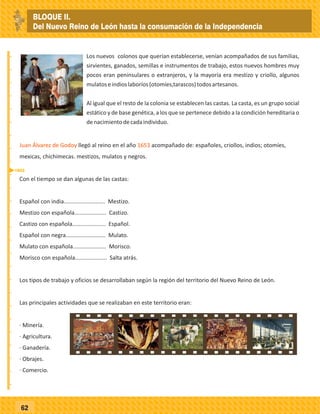 _
_
_
_
_
_
_
_
_
_
_
_
_
_
_
_
_
_
_
_
_
_
_
_
_
_
62
Juan Álvarez de Godoy 1653llegó al reino en el año acompañado de: españoles, criollos, indios; otomíes,
mexicas, chichimecas. mestizos, mulatos y negros.
Con el tiempo se dan algunas de las castas:
Español con india.......................... Mestizo.
Mestizo con española.................... Castizo.
Castizo con española..................... Español.
Español con negra......................... Mulato.
Mulato con española..................... Morisco.
Morisco con española.................... Salta atrás.
Los tipos de trabajo y oficios se desarrollaban según la región del territorio del Nuevo Reino de León.
Las principales actividades que se realizaban en este territorio eran:
· Minería.
· Agricultura.
· Ganadería.
· Obrajes.
· Comercio.
1653
Los nuevos colonos que querían establecerse, venían acompañados de sus familias,
sirvientes, ganados, semillas e instrumentos de trabajo, estos nuevos hombres muy
pocos eran peninsulares o extranjeros, y la mayoría era mestizo y criollo, algunos
mulatoseindioslaboríos(otomíes,tarascos)todosartesanos.
Al igual que el resto de la colonia se establecen las castas. La casta, es un grupo social
estático y de base genética, a los que se pertenece debido a la condición hereditaria o
denacimientodecadaindividuo.
BLOQUE II.
Del Nuevo Reino de León hasta la consumación de la Independencia
 