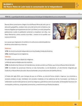 _
_
_
_
_
_
_
_
_
_
_
_
_
_
_
_
_
_
_
_
_
_
_
_
_
_
63
NuevasideascomenzaronallegaralsurdelNuevoReinodeLeón,
ubicación geográfica, estaban más cerca del centro de La Colonia y las
noticias llegaban principalmente de San Luis Potosí, en estas pequeñas
poblaciones rurales la población comenzó a simpatizar con ellas. Las
ideas libertarias y otros sucesos ocurridos , crearon en el pueblo una
nuevaconciencia.
Las causas que originaron el cambio en la estructura colonial podemos
dividirlasentreexternaseinternas:
porsu
Externas:
Internas:
1776.SeiniciólaluchadeIndependenciaenlosEstadosUnidosdeAmérica.
1781.EstallólaguerraconInglaterra.
Elmaltratodelqueeranobjetolosindígenas.
Lafaltadeoportunidadesparalosmestizos.
1786.Sedividióelterritorioen12Intendencias;siendounaSanLuísPotosí,queincluíaelNuevoReinodeLeón.
1787. Se dividen las provincias Internas en dos Comandías: La de Occidente: y la de Oriente integrada por
Coahuila,elNuevoReinodeLeón,NuevoSantanderylasjurisdiccionesdeSaltilloyParras.
A finales del siglo XVIII, eran tiempos de paz en el Reino, se vivía de forma simple e ingenua. Los sirvientes y
esclavos estaban en paz. Contaban con escuelas modestas en las cabeceras de los municipios. Las fiestas se
celebrabancasidemodopatriarcal,tantolasreligiosasypatrióticascomolasprivadas.Sefestejabanbautizoscon
muchobolo,entierros,congrandesceremonias,ymatrimoniosconfiestasduraderas.
TEMA18.-LaparticipacióndelosnuevoleonesesenlaluchaporlaIndependenciayensuconsumación.
1770
BLOQUE II.
Del Nuevo Reino de León hasta la consumación de la Independencia
 