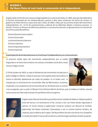 _
_
_
_
_
_
_
_
_
_
_
_
_
_
_
_
_
_
_
_
_
_
_
_
_
_
64
El gobernador Simón Herrera y Leyva entregó el gobierno a su hermano Pedro, en 1805, para que éste defendiera
la frontera amenazada por los estadounidenses, quienes 2 años antes compraron las tierras de Luisiana. El
gobierno de Pedro Herrera y Leyva duró sólo 5 años, de 1805 a 1810, por los primeros brotes del movimiento
independentista. Un sin fin de acontecimientos y además de los diferentes ideales e intereses causaron la
división. Primero se afinaron las diferencias políticas y a consecuencia de esto, el agrupamiento y la creación de
losprimerospartidospolíticos:
ExtremaDerechaConservadora
CentroConservador
LaExtremaDerechaLibertaria
ElCentroLibertario
ExtremaIzquierdaLibertaria
ExtremaIzquierda
LaparticipacióndelosNuevoleonesesenlaluchaporlaIndependenciayensuConsumación.
La provincia estaba ajena del movimiento independentista que se estaba
fraguando en el centro de La Colonia, las noticias se tardaban varios días y hasta
mesesenllegaralnorte.
El 29 de octubre de 1810, se supo en Monterrey del movimiento iniciado por el
padre Hidalgo en Dolores. Calleja lo avisó por carta al gobernador Santa María, la
noticia se difundió rápidamente por todos los pueblos. En el medio rural, la
simpatía por el movimiento fue incontenible: Más de 400 hombres, sirvientes,
empleados y aun propietarios de las haciendas del sur de Nuevo León se unieron
a los insurgentes, por su parte el Obispo Primo Feliciano Martín de Porras, que se hallaba en Saltillo, impulsó
severaspenasdeordenespiritualparalospartidiariosdelainsurgencia.
El gobernador Manuel Santa María procedió a tomar medidas de defensa. Calleja le pedía el
envío de fuerzas a la Hacienda de la Pila, cercana a San Luis Potosí donde organizaba al
ejército. Al mismo tiempo el gobernador mantenía contacto con Manuel de Iturbide,
gobernador del Nuevo Santander (Tamaulipas) y con el coronel Antonio Cordero, de
Coahuila, para la defensa de la región. Del Nuevo Reino de León marcharon tres compañías
almandodelCapitánFranciscoBrunoBarrera,JoséDomingoCastañedayAndrésGuajardo.
1810
1805
BLOQUE II.
Del Nuevo Reino de León hasta la consumación de la Independencia
 