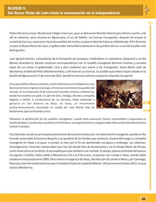 _
_
_
_
_
_
_
_
_
_
_
_
_
_
_
_
_
_
_
_
_
_
_
_
_
_
2014
65
Pedro Herrera y Leyva. No alcanzó a llegar a San Luis, pues se detuvo en Real de Catorce para ofrecer auxilio, y de
allí se volvieron, para situarse en Aguanueva, al sur de Saltillo. Las fuerzas insurgentes, después de ocupar la
ciudad de San Luis, avanzaron hacia los pueblos del norte y ocuparon Real de Catorce y Matehuala. A fin de evitar
su paso al Nuevo Reino de León, el gobernador Santa María destacó en los pueblos del sur a uno de los jefes más
distinguidos:
Juan Ignacio Ramón, comandante de la Compañía de Lampazos. Hallándose en Labradores (Galeana) y en Río
Blanco (Aramberri), Ramón mantuvo correspondencia con el caudillo insurgente Mariano Jiménez y enviaba
copia de sus cartas al gobernador. Uno y otro acabaron por unirse a los insurgentes. Santa María salió de
Monterrey al Valle del Pilón (Montemorelos), y allí licenció sus fuerzas. Es posible que ambos hayan estado en la
batalladeAguanuevael7deenerode1811,dondelasfuerzasrealistassepasaronalbandoinsurgente.
Al ocupar Saltillo, Mariano Jiménez, envió a Monterrey a los brigadieres Juan
Bautista Carrasco e Ignacio Camargo, a fin de que controlaran los pueblos del
noreste. En la mañana del 26 de enero entró también Jiménez a Monterrey,
donde fue recibido con júbilo. En abril de 1811, Hidalgo, Allende y compañia
llegaron a Saltillo. A consecuencia de sus derrotas, había empezado a
gestarse en San Antonio de Béjar, en Texas, un movimiento
contrarrevolucionario, secundado en Laredo por José Ramón Díaz de
Bustamante,IgnacioElizondoyotros.
Planearon la aprehensión de los caudillos insurgentes: cuando éstos avanzaron, fueron sorprendidos y capturados en
AcatitadeBajányconducidosalpatíbuloenChihuahua.JuanIgnacioRamónyelgobernadorManueldeSantaMaríafueron
tambiénfusilados.
Fue Elizondo uno de los principales promotores de la contra revolución. Se había hecho insurgente cuando en Río
Grande sorprendió al tesorero Royuela y se apoderó de los fondos que conducía. Emprendió luego su campaña
insurgente en Texas y al pasar a Laredo, lo hizo con el fin de aprehender europeos y embargar sus intereses.
Investigaciones recientes comprueban que fue allí donde Díaz de Bustamante y no el obispo Marín de Porras,
como hasta ahora se ha dicho, le persuadió para que volviera a ser realista. El obispo, apenas enterado del avance
insurgente a Saltillo, había salido a Monterrey el 8 o el 9 de enero, al parecer con rumbo a Texas, donde había
estado en visita pastoral en 1805. Pero ante la insurgencia de Texas, decidió salir de Laredo a Mier y, por Camargo,
ReynosaySanFernandocontinuarporlaHuastecahastalaciudaddeMéxico.Allápermanecióhasta1812,enque
volvióaMonterrey.
1805
1811
1812
BLOQUE II.
Del Nuevo Reino de León hasta la consumación de la Independencia
 