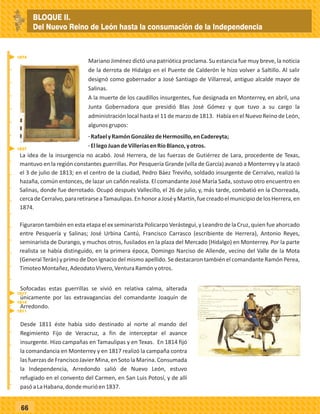 _
_
_
_
_
_
_
_
_
_
_
_
_
_
_
_
_
_
_
_
_
_
_
_
_
_
66
Mariano Jiménez dictó una patriótica proclama. Su estancia fue muy breve, la noticia
de la derrota de Hidalgo en el Puente de Calderón le hizo volver a Saltillo. Al salir
designó como gobernador a José Santiago de Villarreal, antiguo alcalde mayor de
Salinas.
A la muerte de los caudillos insurgentes, fue designada en Monterrey, en abril, una
Junta Gobernadora que presidió Blas José Gómez y que tuvo a su cargo la
administración local hasta el 11 de marzo de 1813. Había en el Nuevo Reino de León,
algunosgrupos:
·RafaelyRamónGonzálezdeHermosillo,enCadereyta;
·EllegoJuandeVilleríasenRíoBlanco,yotros.
La idea de la insurgencia no acabó. José Herrera, de las fuerzas de Gutiérrez de Lara, procedente de Texas,
mantuvo en la región constantes guerrillas. Por Pesquería Grande (villa de García) avanzó a Monterrey y la atacó
el 3 de julio de 1813; en el centro de la ciudad, Pedro Báez Treviño, soldado insurgente de Cerralvo, realizó la
hazaña, común entonces, de lazar un cañón realista. El comandante José María Sada, sostuvo otro encuentro en
Salinas, donde fue derrotado. Ocupó después Vallecillo, el 26 de julio, y, más tarde, combatió en la Chorreada,
cercadeCerralvo,pararetirarseaTamaulipas.EnhonoraJoséyMartín,fuecreadoelmunicipiodelosHerrera,en
1874.
Figuraron también en esta etapa el ex seminarista Policarpo Verástegui, y Leandro de la Cruz, quien fue ahorcado
entre Pesquería y Salinas; José Urbina Cantú, Francisco Carrasco (escribiente de Herrera), Antonio Reyes,
seminarista de Durango, y muchos otros, fusilados en la plaza del Mercado (Hidalgo) en Monterrey. Por la parte
realista se había distinguido, en la primera época, Domingo Narciso de Allende, vecino del Valle de la Mota
(General Terán) y primo de Don Ignacio del mismo apellido. Se destacaron también el comandante Ramón Perea,
TimoteoMontañez,AdeodatoVivero,VenturaRamónyotros.
Sofocadas estas guerrillas se vivió en relativa calma, alterada
únicamente por las extravagancias del comandante Joaquín de
Arredondo.
Desde 1811 éste había sido destinado al norte al mando del
Regimiento Fijo de Veracruz, a fin de interceptar el avance
insurgente. Hizo campañas en Tamaulipas y en Texas. En 1814 fijó
la comandancia en Monterrey y en 1817 realizó la campaña contra
las fuerzas de Francisco Javier Mina, en Soto la Marina. Consumada
la Independencia, Arredondo salió de Nuevo León, estuvo
refugiado en el convento del Carmen, en San Luis Potosí, y de allí
pasóaLaHabana,dondemurióen1837.
1837
1874
1811
1814
1817
BLOQUE II.
Del Nuevo Reino de León hasta la consumación de la Independencia
 