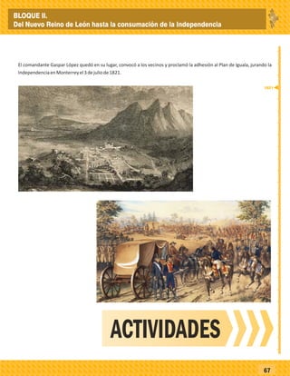 _
_
_
_
_
_
_
_
_
_
_
_
_
_
_
_
_
_
_
_
_
_
_
_
_
_
67
El comandante Gaspar López quedó en su lugar, convocó a los vecinos y proclamó la adhesión al Plan de Iguala, jurando la
IndependenciaenMonterreyel3dejuliode1821.
ACTIVIDADES
1821
BLOQUE II.
Del Nuevo Reino de León hasta la consumación de la Independencia
 