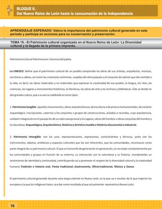 70
PatrimonioCulturalPatrimonium:herenciadelpadre.
La UNESCO: define que el patrimonio cultural de un pueblo comprende las obras de sus artistas, arquitectos, músicos,
escritores y sabios, así como las creaciones anónimas, surgidas del alma popular y el conjunto de valores que dan sentido a
la vida, es decir, las obras materiales y no materiales que expresan la creatividad de ese pueblo; la lengua, los ritos, las
creencias, los lugares y monumentos históricos, la literatura, las obras de arte y los archivos y bibliotecas. Éste se divide en
dosgrandesrubros,queasuvezsesubdivideenotrostipos:
1.Patrimoniotangible:aquellosmonumentos,obrasarquitectónicas,deesculturaodepinturamonumentales,decarácter
arqueológico, inscripciones, cavernas y los conjuntos o grupos de construcciones, aisladas o reunidas, cuya arquitectura,
unidadeintegraciónenelpaisajelesdéunvalorexcepcionalyloslugares,obrasdelhombreuobrasconjuntasdelhombrey
lanaturaleza:Arqueológico,Arquitectónico,HistóricoyArtísticomuebleeHistóricodocumentaleIndustrial.
2. Patrimonio intangible: son los usos, representaciones, expresiones, conocimientos y técnicas, junto con los
instrumentos, objetos, artefactos y espacios culturales que les son inherentes, que las comunidades, reconozcan como
parte integral de su patrimonio cultural. El que se transmite de generación en generación, es recreado constantemente por
las comunidades y grupos en función de su entorno, su interacción con la naturaleza y su historia, inundándoles un
sentimiento de identidad y continuidad, contribuyendo así a promover el respeto de la diversidad cultural y la creatividad
humana:Tradición e historia oral, Fiesta tradicional,Gastronomía, Oficiotradicional, Música y Danza.
El patrimonio cultural generado durante esta etapa colonial en Nuevo León, es la que va a resultar de la que trajeron los
europeosylaquelosindígenastraían,vaadarcomoresultadoalqueactualmente representaaNuevoLeón.
APRENDIZAJE ESPERADO: Valora la importancia del patrimonio cultural generado en este
período y participa en acciones para su conservación y preservación.
_
_
_
_
_
_
_
_
_
_
_
_
_
_
_
_
_
_
_
_
_
_
_
_
_
_
TEMA 19.- El Patrimonio cultural organizado en el Nuevo Reino de León: La Diversidad
cultural y la llegada de la primera imprenta.
BLOQUE II.
Del Nuevo Reino de León hasta la consumación de la Independencia
 