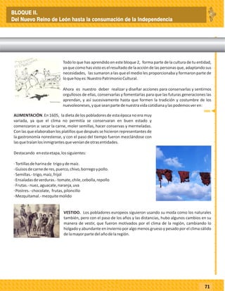 _
_
_
_
_
_
_
_
_
_
_
_
_
_
_
_
_
_
_
_
_
_
_
_
_
_
71
Todo lo que has aprendido en este bloque 2, forma parte de la cultura de tu entidad,
ya que como has visto es el resultado de la acción de las personas que, adaptando sus
necesidades, las sumaron a las que el medio les proporcionaba y formaron parte de
loquehoyes:NuestroPatrimonioCultural.
Ahora es nuestro deber realizar y diseñar acciones para conservarlas y sentirnos
orgullosos de ellas, conservarlas y fomentarlas para que las futuras generaciones las
aprendan, y así sucesivamente hasta que formen la tradición y costumbre de los
nuevoleoneses,yqueseanpartedenuestravidacotidianaylaspodemosveren:
ALIMENTACIÓN. En 1605, la dieta de los pobladores de esta época no era muy
variada, ya que el clima no permitía se conservaran en buen estado y
comenzaron a: secar la carne, moler semillas, hacer conservas y mermeladas.
Con las que elaboraban los platillos que después se hicieron representantes de
la gastronomía norestense, y con el paso del tiempo fueron mezclándose con
lasquetraíanlosinmigrantesqueveníandeotrasentidades.
Destacando enestaetapa,lossiguientes:
·Tortillasdeharinade trigoydemaíz.
·Guisosdecarnederes,puerco,chivo,borregoypollo.
·Semillas.-trigo,maíz,frijol
·Ensaladasdeverduras.-tomate,chile,cebolla,repollo
·Frutas.-nuez,aguacate,naranja,uva
·Postres.-chocolate, frutas,piloncillo
·Mezquitamal.-mezquitemolido
VESTIDO. Los pobladores europeos siguieron usando su moda como los naturales
también, pero con el paso de los años y las distancias, hubo algunos cambios en su
manera de vestir, que fueron motivados por el clima de la región, cambiando lo
holgado y abundante en invierno por algo menos grueso y pesado por el clima cálido
delamayorpartedelañodelaregión.
TEMA 20.- Tradiciones y Costumbres.
1605
BLOQUE II.
Del Nuevo Reino de León hasta la consumación de la Independencia
 