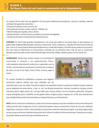_
_
_
_
_
_
_
_
_
_
_
_
_
_
_
_
_
_
_
_
_
_
_
_
_
_
72
HERBOLARIA. Desde hace mucho tiempo la humanidad ha
encontrado la solución a sus padecimientos físicos,
enfermedades, alimentación, protección o seguridad, que ha
tenido, encontrando en las plantas la solución de la mayoría
de estos, ya sea en las hojas, frutos, flores, troncos, jugos o
raíces.
En nuestra entidad los pobladores europeos que llegaron
conocieron algunas plantas que eran utilizadas por los
naturales, para curar sus males. Durante la colonia, los españoles trajeron y plantaron árboles frutales y plantas
que se adaptaron en estas tierras y hoy en día son de gran producción: naranjo, mandarina, toronja, ciruelo,
manzano, peral, nogal, perón, etc. y la que había aquí: anacua, ébano, encino, huizache, jaboncillo, mezquite,
nopal, lechuguilla, pirul, candelilla, cenizo, gobernadora, orégano, poleo, maguey, etc. La flor que caracteriza al
hoyestadodeNuevoLeón,durantetodassusetapashistóricas,eslaAnacahuita.
ARTE.Sonlascreacionesmediantelascualeselserhumanoexpresaunavisiónsensibleentornoalmundoquelo
rodea sea éste real o imaginario. El arte usualmente expresa: Ideas o emociones a través de recursos: plásticos
lingüísticos, sonoros o mixtos. Esta actividad en los primeros años de vida de esta región no produjo algo propio,
yaqueloqueseteníaeratraídodeotraspartesdelacolonia.Fundaroncentrosartesanales,hospiciosyescuelas.
Sepuedenobservarpartedeestasmanifestacionesen:
La mayoría de las telas eran de algodón o de lana para confeccionar pantalones, camisas y vestidos, además
utilizabanlossiguientesmateriales:
ŸPielparaelcalzado,cintos,correas,etc.
ŸOroyplataparaaretes,anillos,collares, hebillas,etc.
ŸMetalfundasparaespada,armas,dinero
ŸMantapantalón,camisas,blusasyvestidosenocasionesdealgodón.
ŸSombrerosdepalmayhuaraches(notodos)decuero
VIVIENDA. En 1612 hubo grandes inundaciones y las casas que había en las zonas bajas se derrumbaron, el
gobernador,Diego deMontemayor,ordenó su reubicación hacia elaltozano, ubicado enlosterrenos frentealo
que hoy es el nuevo Palacio Municipal de Monterrey, al lado del templo y convento de los padres franciscanos.
Por esta razón en Monterrey no encontramos viviendas de sus primeros años, sólo las que se construyen
después,paralascualesusaronmaterialesdellugarcomosillar,adobe,madera,pasto,carrizo,metal,etc.
1612
BLOQUE II.
Del Nuevo Reino de León hasta la consumación de la Independencia
 