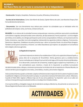 _
_
_
_
_
_
_
_
_
_
_
_
_
_
_
_
_
_
_
_
_
_
_
_
_
_
73
·Construcción.Templos,Hospitales,Panteones,Escuelas,OrfanatosyCementerios.
· Escritos de los historiadores. Como: Don Martín de Zavala, Capitán Alonso de León, Juan Bautista Chapa y Don
FernandoSánchezdeZamora.
· Documentos. Son una herramienta muy valiosa para conocer las actividades que se realizaban entre los
pobladoresdelaépoca:actas,escrituras,compraventa,etc.
RELIGIÓN. Es un sistema de la actividad humana compuesto por creencias y prácticas acerca de lo considerado
como divino o sagrado, tanto personales como colectivas, de tipo existencial, moral y espiritual. La única religión
permitida, era la católica, los clérigos participaron junto con los conquistadores militares, con la presencia de los
frailes misioneros, cuya labor era la de evangelizar, destacando las siguientes órdenes religiosas: Franciscanos,
Dominicos y Agustinos. Establecen escuelas primarias que abren sus puertas frente a la actual Plaza Zaragoza.
También construyeron conventos y misiones. Los indios tlaxcaltecas que trajeron, los apoyaban en la enseñanza
delareligiónytécnicasagrícolas.
Lallegadadelaimprenta
LaprimeraimprentaenAméricafueestablecidaen1539,enlacapitaldelaNuevaEspaña,a
pocos años de la conquista de Tenochtitlan. Dichas gestiones para su establecimiento
fueronrealizadasporelobispoFrayJuandeZumárragayelVirreydonAntoniodeMendoza.
En el desarrollo y evolución de la imprenta, la Iglesia jugó un papel muy importante y a la
vez contradictorio pues mientras a través de la Inquisición se prohibía la circulación
de determinadas obras, obispos y misioneros promovían la introducción de la imprenta en el Nuevo Mundo y la
edicióndelibrosparaevangelizaralosindios,comobiblias,misalesyotrostextosreligiosos.
Estosacontecimientosayudanaentenderyexplicarelfenómenodelaimposicióndelosvaloreshispánicossobre
la población indígena y la transculturación europea, lo cual aclara el proceso formativo de la cultura Mexicana.
Cuando el Padre Mier regresó a México trajo con él una arma poderosa "La Imprenta", pero no se sabe con
certezasitransportóesaprensadesdeLondresosilaadquirióenEstadosUnidos.
A la muerte de Mina, el brigadier Joaquín de Arredondo la condujo a Monterrey. Actualmente se conserva en el
MuseoRegionaldeNuevoLeón,enelObispado.
ACTIVIDADES
1539
BLOQUE II.
Del Nuevo Reino de León hasta la consumación de la Independencia
 