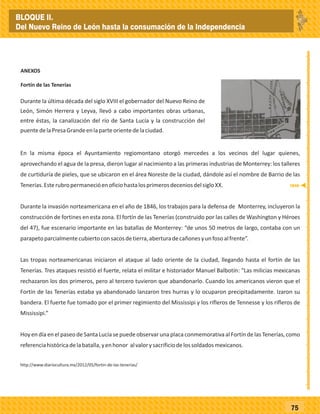 _
_
_
_
_
_
_
_
_
_
_
_
_
_
_
_
_
_
_
_
_
_
_
_
_
_
75
ANEXOS
Fortín de las Tenerías
Durante la última década del siglo XVIII el gobernador del Nuevo Reino de
León, Simón Herrera y Leyva, llevó a cabo importantes obras urbanas,
entre éstas, la canalización del río de Santa Lucía y la construcción del
puentedelaPresaGrandeenlaparteorientedelaciudad.
En la misma época el Ayuntamiento regiomontano otorgó mercedes a los vecinos del lugar quienes,
aprovechando el agua de la presa, dieron lugar al nacimiento a las primeras industrias de Monterrey: los talleres
de curtiduría de pieles, que se ubicaron en el área Noreste de la ciudad, dándole así el nombre de Barrio de las
Tenerías.EsterubropermanecióenoficiohastalosprimerosdeceniosdelsigloXX.
Durante la invasión norteamericana en el año de 1846, los trabajos para la defensa de Monterrey, incluyeron la
construcción de fortines en esta zona. El fortín de las Tenerías (construido por las calles de Washington y Héroes
del 47), fue escenario importante en las batallas de Monterrey: “de unos 50 metros de largo, contaba con un
parapetoparcialmentecubiertoconsacosdetierra,aberturadecañonesyunfosoalfrente”.
Las tropas norteamericanas iniciaron el ataque al lado oriente de la ciudad, llegando hasta el fortín de las
Tenerías. Tres ataques resistió el fuerte, relata el militar e historiador Manuel Balbotín: “Las milicias mexicanas
rechazaron los dos primeros, pero al tercero tuvieron que abandonarlo. Cuando los americanos vieron que el
Fortín de las Tenerías estaba ya abandonado lanzaron tres hurras y lo ocuparon precipitadamente. Izaron su
bandera. El fuerte fue tomado por el primer regimiento del Mississipi y los rifleros de Tennesse y los rifleros de
Mississipi.”
Hoy en día en el paseo de Santa Lucía se puede observar una placa conmemorativa al Fortín de las Tenerías,como
referenciahistóricadelabatalla,yenhonor alvalorysacrificiodelossoldadosmexicanos.
http://www.diariocultura.mx/2012/05/fortin-de-las-tenerias/
1846
BLOQUE II.
Del Nuevo Reino de León hasta la consumación de la Independencia
 