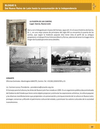 _
_
_
_
_
_
_
_
_
_
_
_
_
_
_
_
_
_
_
_
_
_
_
_
_
_
77
Aún y con eldesgaste por elpaso deltiempo, sigueahí.En elcasco histórico de García,
N. L., en una vieja casona de principios del siglo XIX se encuentra la puerta de las
caritas, que según la tradición popular dice tener ésta el perfil de su antiguo
propietario:elobispoPrimoFelicianoMarínyPorras;ademásdetenerlaimagendela
VirgendeGuadalupeentreotrosdetalles.
LA PUERTA DE LAS CARITAS
Lugar: García, Nuevo León
CONARTE
OficinasCentrales.Washington648OTE,Centro.Tel.+52(81)20206705y15
Lic.CarmenJunco,Presidenta. presidencia@conarte.org.mx
El Consejo para la Cultura y las Artes de Nuevo León fue creado en 1995. Es un organismo público descentralizado
del Gobierno del Estado que tiene como objeto propiciar y estimular las expresiones artísticas, la cultura popular
y las diversas manifestaciones que propendan a la preservación y enriquecimiento de la cultura en Nuevo León;
proteger, conservar y difundir el patrimonio cultural del estado; y promover los valores culturales de la sociedad
nuevoleonesa.
BLOQUE II.
Del Nuevo Reino de León hasta la consumación de la Independencia
 