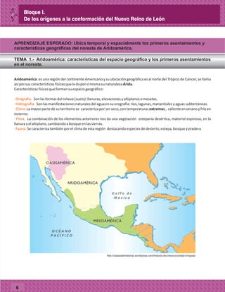 6
Aridoamérica: es una región del continente Americano y su ubicación geográfica es al norte del Trópico de Cáncer, se llama
asíporsuscaracterísticasfísicasqueledaporsímismasunaturalezaÁrida.
Característicasfísicasqueformansuespaciogeográfico:
Sonlasformasdelrelieve(suelo):llanuras,elevacionesyaltiplanosomesetas.
Sonlasmanifestacionesnaturalesdelaguaensuorografía:ríos,lagunas,manantialesyaguassubterráneas.
Lamayorpartedesuterritoriose caracterizaporserseco,contemperaturasextremas, calienteenveranoyfríoen
invierno.
La combinación de los elementos anteriores nos da una vegetación esteparia desértica, matorral espinoso, en la
llanurayelaltiplano,cambiandoabosqueenlassierras.
Secaracterizatambiénporelclimadeestaregión destacandoespeciesdedesierto,estepa,bosqueypradera.
·Orografía.
·Hidrografía.
·Clima.
· Flora.
·Fauna.
APRENDIZAJE ESPERADO: Ubica temporal y espacialmente los primeros asentamientos y
características geográficas del noreste de Aridoamérica.
TEMA 1.- Aridoamérica: características del espacio geográfico y los primeros asentamientos
en el noreste.
Bloque I.
De los orígenes a la conformación del Nuevo Reino de León
http://clasesdehistorias.wordpress.com/historia-de-mexico/unidad-i/mapas/
 