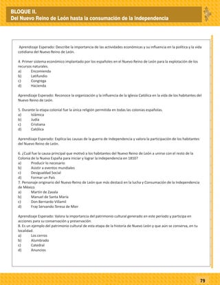 _
_
_
_
_
_
_
_
_
_
_
_
_
_
_
_
_
_
_
_
_
_
_
_
_
_
79
Aprendizaje Esperado: Describe la importancia de las actividades económicas y su influencia en la política y la vida
cotidiana del Nuevo Reino de León.
4. Primer sistema económico implantado por los españoles en el Nuevo Reino de León para la explotación de los
recursos naturales.
a) Encomienda
b) Latifundio
c) Congrega
d) Hacienda
Aprendizaje Esperado: Reconoce la organización y la influencia de la Iglesia Católica en la vida de los habitantes del
Nuevo Reino de León.
5. Durante la etapa colonial fue la única religión permitida en todas las colonias españolas.
a) Islámica
b) Judía
c) Cristiana
d) Católica
Aprendizaje Esperado: Explica las causas de la guerra de Independencia y valora la participación de los habitantes
del Nuevo Reino de León.
6. ¿Cuál fue la causa principal que motivó a los habitantes del Nuevo Reino de León a unirse con el resto de la
Colonia de la Nueva España para iniciar y lograr la independencia en 1810?
a) Producir lo necesario
b) Asistir a eventos mundiales
c) Desigualdad Social
d) Formar un País
7. Personaje originario del Nuevo Reino de León que más destacó en la lucha y Consumación de la Independencia
de México
a) Martín de Zavala
b) Manuel de Santa María
c) Don Bernardo Villamil
d) Fray Servando Teresa de Mier
Aprendizaje Esperado: Valora la importancia del patrimonio cultural generado en este período y participa en
acciones para su conservación y preservación.
8. Es un ejemplo del patrimonio cultural de esta etapa de la historia de Nuevo León y que aún se conserva, en tu
localidad.
a) Los cerros
b) Alumbrado
c) Catedral
d) Anuncios
BLOQUE II.
Del Nuevo Reino de León hasta la consumación de la Independencia
 