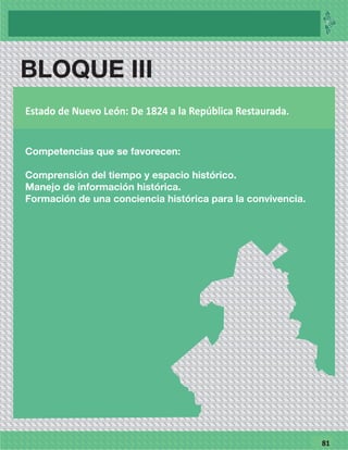 7781
BLOQUE II
Competencias que se favorecen
Comprensión del tiempo y espacio histórico.
Manejo de información histórica.
Formación de una consiencia histórica para la convivencia.
Del Nuevo Reino de León hasta la consumación de la Independencia
BLOQUE III
Competencias que se favorecen:
Comprensión del tiempo y espacio histórico.
Manejo de información histórica.
Formación de una conciencia histórica para la convivencia.
Estado de Nuevo León: De 1824 a la República Restaurada.
 