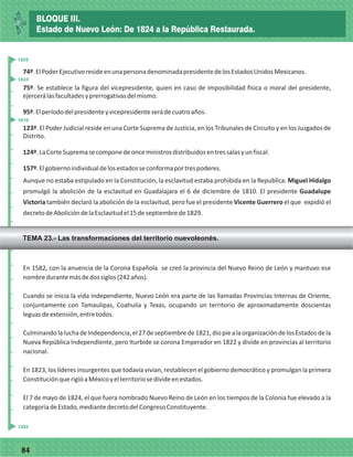 7784
74º.ElPoderEjecutivoresideenunapersonadenominadapresidentedelosEstadosUnidosMexicanos.
75º. Se establece la figura del vicepresidente, quien en caso de imposibilidad física o moral del presidente,
ejercerálasfacultadesyprerrogativasdelmismo.
95º.Elperíododelpresidenteyvicepresidenteserádecuatroaños.
123º. El Poder Judicial reside en una Corte Suprema de Justicia, en los Tribunales de Circuito y en los Juzgados de
Distrito.
124º.LaCorteSupremasecomponedeonceministrosdistribuidosentressalasyunfiscal.
157º.Elgobiernoindividualdelosestadosseconformaportrespoderes.
Aunque no estaba estipulado en la Constitución, la esclavitud estaba prohibida en la Republica. Miguel Hidalgo
promulgó la abolición de la esclavitud en Guadalajara el 6 de diciembre de 1810. El presidente Guadalupe
Victoria también declaró la abolición de la esclavitud, pero fue el presidente Vicente Guerrero el que expidió el
decretodeAbolicióndelaEsclavitudel15deseptiembrede1829.
En 1582, con la anuencia de la Corona Española se creó la provincia del Nuevo Reino de León y mantuvo ese
nombredurantemásdedossiglos(242años).
Cuando se inicia la vida independiente, Nuevo León era parte de las llamadas Provincias Internas de Oriente,
conjuntamente con Tamaulipas, Coahuila y Texas, ocupando un territorio de aproximadamente doscientas
leguasdeextensión,entretodos.
CulminandolaluchadeIndependencia,el27deseptiembrede1821,diopiealaorganizacióndelosEstadosdela
Nueva República Independiente, pero Iturbide se corona Emperador en 1822 y divide en provincias al territorio
nacional.
En 1823, los líderes insurgentes que todavía vivían, restablecen el gobierno democrático y promulgan la primera
ConstituciónquerigióaMéxicoyelterritoriosedivideenestados.
El 7 de mayo de 1824, el que fuera nombrado Nuevo Reino de León en los tiempos de la Colonia fue elevado a la
categoríadeEstado,mediantedecretodelCongresoConstituyente.
_
_
_
_
_
_
_
_
_
_
_
_
_
_
_
_
_
_
_
_
_
_
_
_
_
_
1810
1824
1829
1582
BLOQUE III.
Estado de Nuevo León: De 1824 a la República Restaurada.
TEMA 23.- Las transformaciones del territorio nuevoleonés.
 