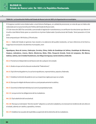 7786
El Congreso nombró como Gobernador a José Antonio Rodríguez, en calidad de provisional, en vista de que no había sido
redactadaaúnlanuevaConstituciónPolíticadelEstadodeNuevoLeón.
El 5 de marzo de 1825 fue concluida y sancionada la legislación nuevoleonesa y se verificaron las elecciones que dieron el
triunfo a José María Parás quien se convirtió en el primer Gobernador Constitucional del Estado. Tomó posesión el 15 de
junio.
Estácompuestapor:XXItítulosy274artículos
Art. 1. Habla del Estado en general, hace alusión a la soberanía del pueblo neoleonés, se hace referencia al territorio y
luegohaceenunciaciónalosdistritosmunicipales,eran
Agualeguas, Boca de Leones, Cadereyta, Cerralvo, China, Cañón de Guadalupe de Salinas, Guadalupe de Monterrey,
Huajuco, Labradores, Linares, Marín, Monterrey, Mota, Pilón, Pesquería Grande, Punta de Lampazos, Río Blanco,
Sabinas,Salinas,SanCristóbalHualahuises,SanMigueldeAguayo,SantaCatalinayVallecillo.
Art.2.
Art.4.
Art.6.
Art.7.
Art.8.
Art.9.
Art.11.
Art.12.
Art. 16.
Art.17.
ProclamalaIndependenciadeNuevoLeóndecualquierotroestado
Aludealoqueseríalacláusularesidualdel“federalismo”.
Fijalaformadegobierno,lacualserárepublicana,representativa,popularyfederada.
Estableceladivisióndepoderesconsusrespectivasreglasparaquesecumpla.
DicequelareligióndeNuevoLeónesyseráperpetuamentelacatólica.
ntizalalibertadindividualasícomolapropiedadprivada.
Lasqueseríanlasobligacionesdelosciudadanos.
Fijalaabolicióndelaesclavitud.
Para que un extranjero “de otra nación” adquiera su carta de ciudadanía, era necesariala residenciade seis años en
elestado,ademássercatólico,apostólico,romano.
Establecelascausalesdelapérdidaysuspensióndelosderechosdelosciudadanos.
Gara
_
_
_
_
_
_
_
_
_
_
_
_
_
_
_
_
_
_
_
_
_
_
_
_
_
_
1825
BLOQUE III.
Estado de Nuevo León: De 1824 a la República Restaurada.
TEMA24.-LaConstituciónPolíticadelEstadodeNuevoLeónde1825ylaOrganizaciónenmunicipios.
 